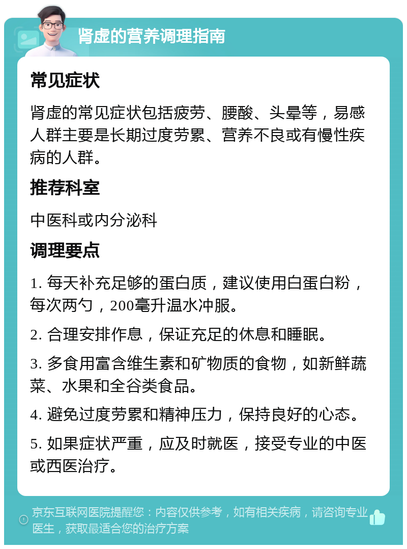 肾虚的营养调理指南 常见症状 肾虚的常见症状包括疲劳、腰酸、头晕等，易感人群主要是长期过度劳累、营养不良或有慢性疾病的人群。 推荐科室 中医科或内分泌科 调理要点 1. 每天补充足够的蛋白质，建议使用白蛋白粉，每次两勺，200毫升温水冲服。 2. 合理安排作息，保证充足的休息和睡眠。 3. 多食用富含维生素和矿物质的食物，如新鲜蔬菜、水果和全谷类食品。 4. 避免过度劳累和精神压力，保持良好的心态。 5. 如果症状严重，应及时就医，接受专业的中医或西医治疗。