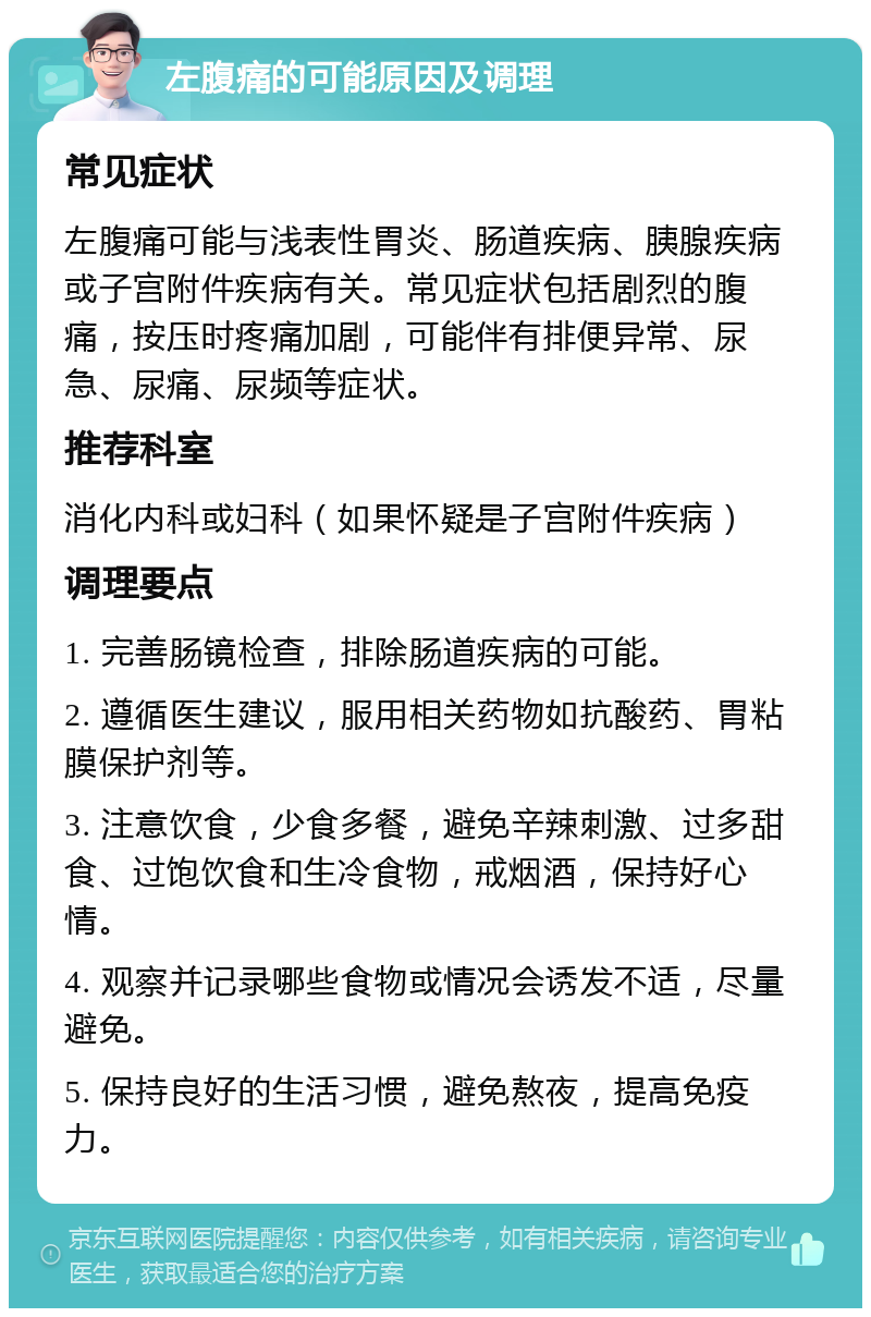 左腹痛的可能原因及调理 常见症状 左腹痛可能与浅表性胃炎、肠道疾病、胰腺疾病或子宫附件疾病有关。常见症状包括剧烈的腹痛，按压时疼痛加剧，可能伴有排便异常、尿急、尿痛、尿频等症状。 推荐科室 消化内科或妇科（如果怀疑是子宫附件疾病） 调理要点 1. 完善肠镜检查，排除肠道疾病的可能。 2. 遵循医生建议，服用相关药物如抗酸药、胃粘膜保护剂等。 3. 注意饮食，少食多餐，避免辛辣刺激、过多甜食、过饱饮食和生冷食物，戒烟酒，保持好心情。 4. 观察并记录哪些食物或情况会诱发不适，尽量避免。 5. 保持良好的生活习惯，避免熬夜，提高免疫力。