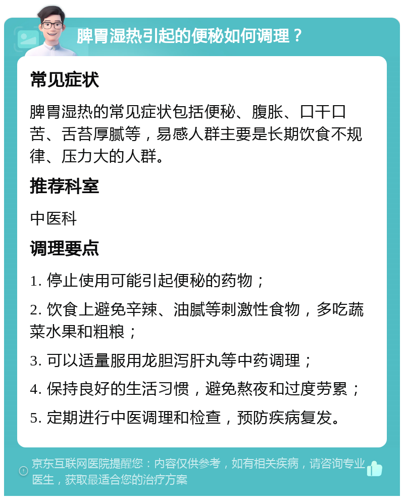 脾胃湿热引起的便秘如何调理？ 常见症状 脾胃湿热的常见症状包括便秘、腹胀、口干口苦、舌苔厚腻等，易感人群主要是长期饮食不规律、压力大的人群。 推荐科室 中医科 调理要点 1. 停止使用可能引起便秘的药物； 2. 饮食上避免辛辣、油腻等刺激性食物，多吃蔬菜水果和粗粮； 3. 可以适量服用龙胆泻肝丸等中药调理； 4. 保持良好的生活习惯，避免熬夜和过度劳累； 5. 定期进行中医调理和检查，预防疾病复发。