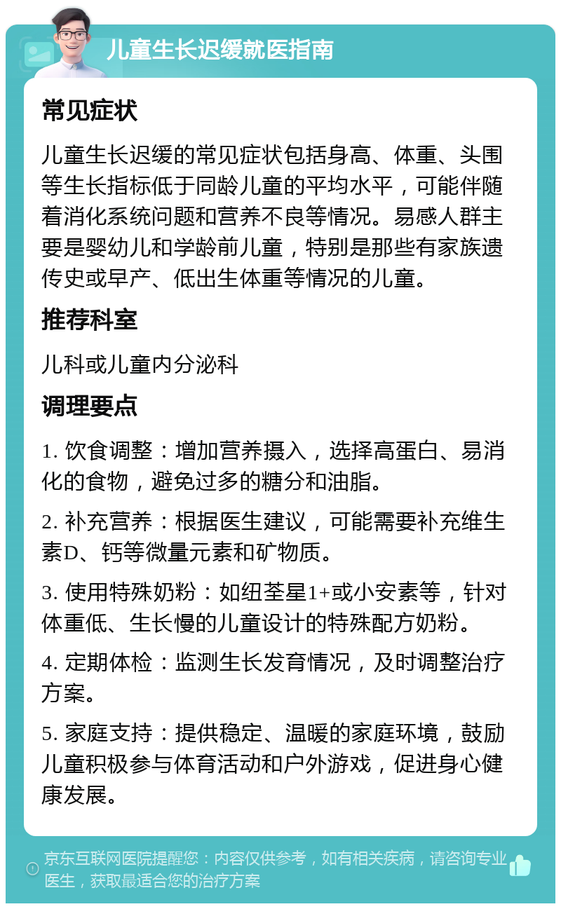 儿童生长迟缓就医指南 常见症状 儿童生长迟缓的常见症状包括身高、体重、头围等生长指标低于同龄儿童的平均水平，可能伴随着消化系统问题和营养不良等情况。易感人群主要是婴幼儿和学龄前儿童，特别是那些有家族遗传史或早产、低出生体重等情况的儿童。 推荐科室 儿科或儿童内分泌科 调理要点 1. 饮食调整：增加营养摄入，选择高蛋白、易消化的食物，避免过多的糖分和油脂。 2. 补充营养：根据医生建议，可能需要补充维生素D、钙等微量元素和矿物质。 3. 使用特殊奶粉：如纽荃星1+或小安素等，针对体重低、生长慢的儿童设计的特殊配方奶粉。 4. 定期体检：监测生长发育情况，及时调整治疗方案。 5. 家庭支持：提供稳定、温暖的家庭环境，鼓励儿童积极参与体育活动和户外游戏，促进身心健康发展。