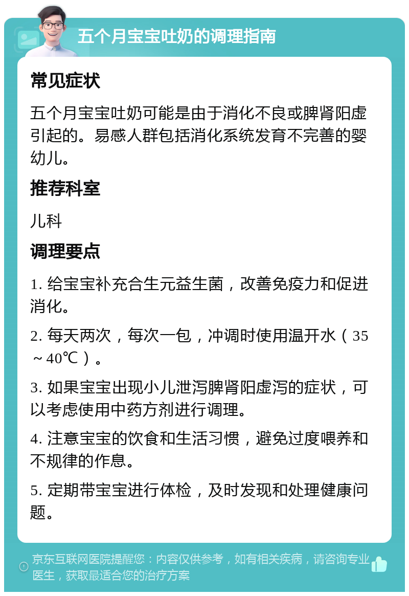 五个月宝宝吐奶的调理指南 常见症状 五个月宝宝吐奶可能是由于消化不良或脾肾阳虚引起的。易感人群包括消化系统发育不完善的婴幼儿。 推荐科室 儿科 调理要点 1. 给宝宝补充合生元益生菌，改善免疫力和促进消化。 2. 每天两次，每次一包，冲调时使用温开水（35～40℃）。 3. 如果宝宝出现小儿泄泻脾肾阳虚泻的症状，可以考虑使用中药方剂进行调理。 4. 注意宝宝的饮食和生活习惯，避免过度喂养和不规律的作息。 5. 定期带宝宝进行体检，及时发现和处理健康问题。