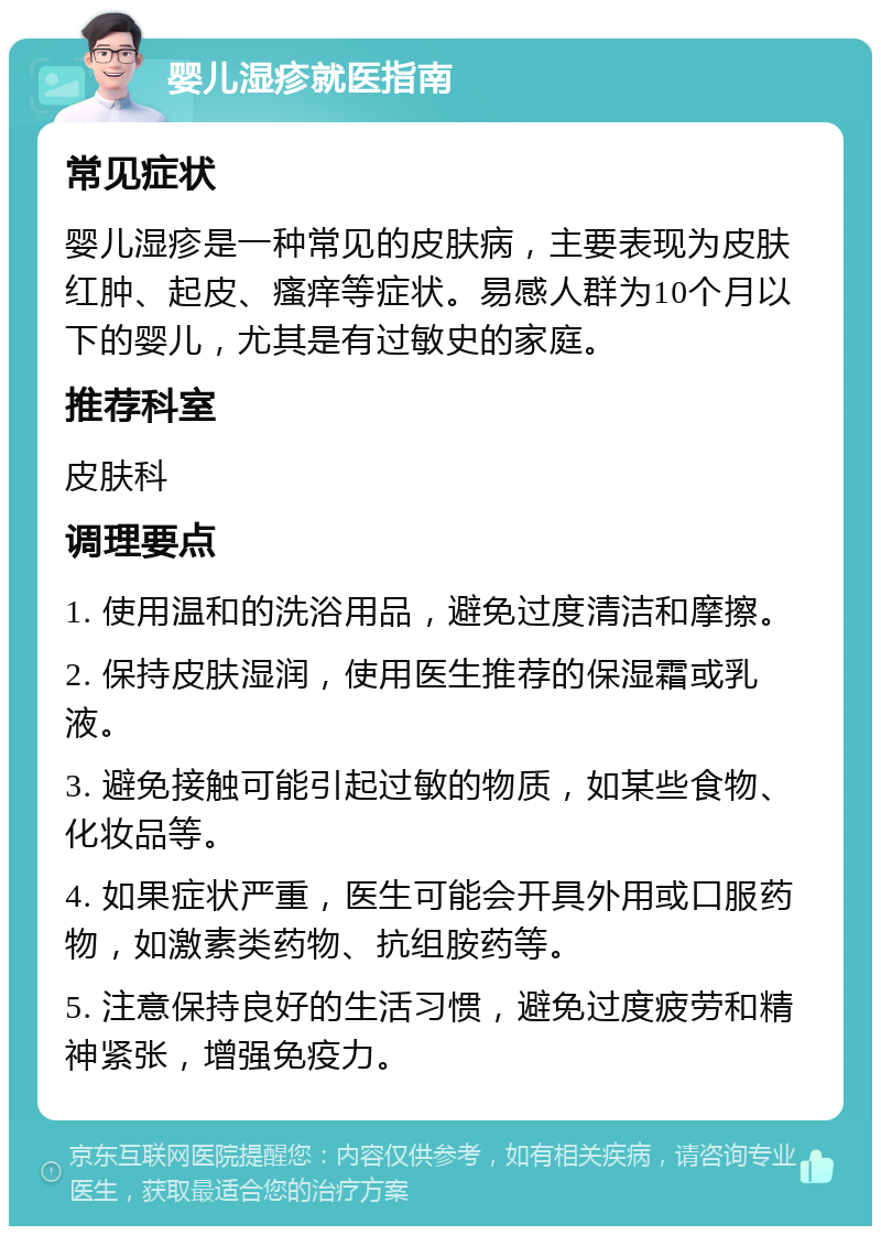 婴儿湿疹就医指南 常见症状 婴儿湿疹是一种常见的皮肤病，主要表现为皮肤红肿、起皮、瘙痒等症状。易感人群为10个月以下的婴儿，尤其是有过敏史的家庭。 推荐科室 皮肤科 调理要点 1. 使用温和的洗浴用品，避免过度清洁和摩擦。 2. 保持皮肤湿润，使用医生推荐的保湿霜或乳液。 3. 避免接触可能引起过敏的物质，如某些食物、化妆品等。 4. 如果症状严重，医生可能会开具外用或口服药物，如激素类药物、抗组胺药等。 5. 注意保持良好的生活习惯，避免过度疲劳和精神紧张，增强免疫力。