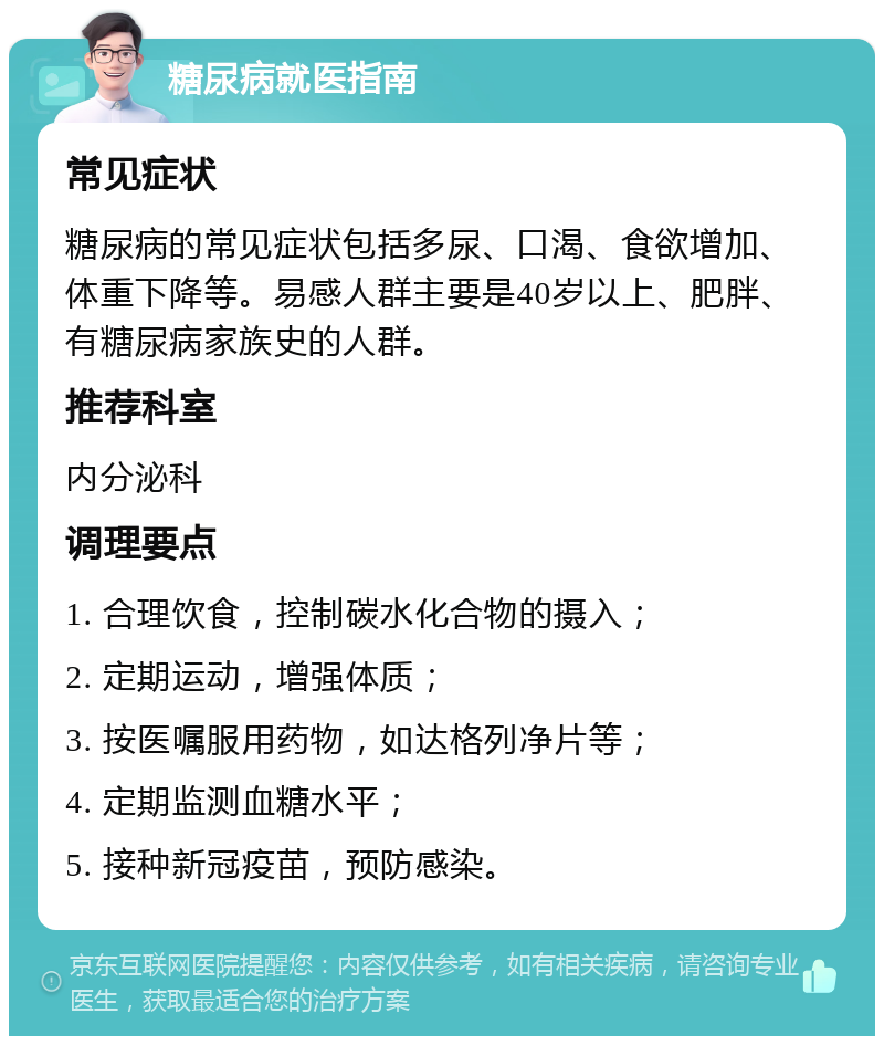 糖尿病就医指南 常见症状 糖尿病的常见症状包括多尿、口渴、食欲增加、体重下降等。易感人群主要是40岁以上、肥胖、有糖尿病家族史的人群。 推荐科室 内分泌科 调理要点 1. 合理饮食，控制碳水化合物的摄入； 2. 定期运动，增强体质； 3. 按医嘱服用药物，如达格列净片等； 4. 定期监测血糖水平； 5. 接种新冠疫苗，预防感染。