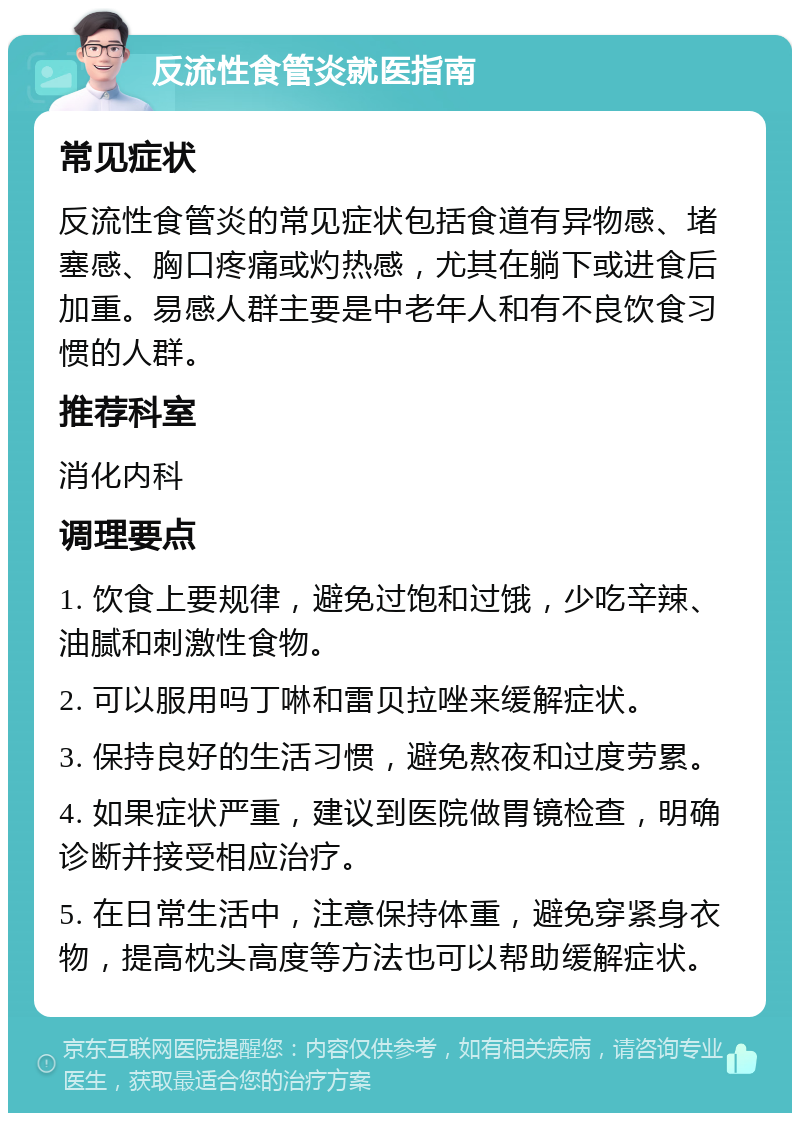 反流性食管炎就医指南 常见症状 反流性食管炎的常见症状包括食道有异物感、堵塞感、胸口疼痛或灼热感，尤其在躺下或进食后加重。易感人群主要是中老年人和有不良饮食习惯的人群。 推荐科室 消化内科 调理要点 1. 饮食上要规律，避免过饱和过饿，少吃辛辣、油腻和刺激性食物。 2. 可以服用吗丁啉和雷贝拉唑来缓解症状。 3. 保持良好的生活习惯，避免熬夜和过度劳累。 4. 如果症状严重，建议到医院做胃镜检查，明确诊断并接受相应治疗。 5. 在日常生活中，注意保持体重，避免穿紧身衣物，提高枕头高度等方法也可以帮助缓解症状。