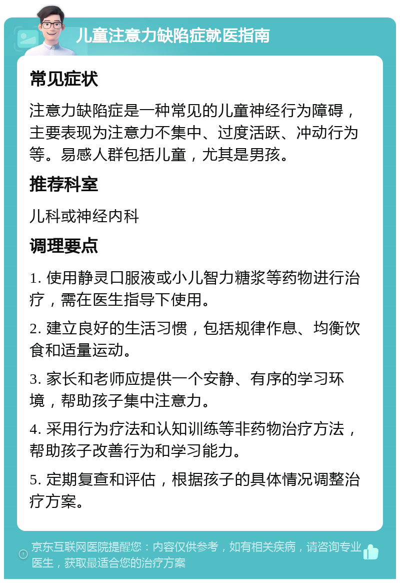 儿童注意力缺陷症就医指南 常见症状 注意力缺陷症是一种常见的儿童神经行为障碍，主要表现为注意力不集中、过度活跃、冲动行为等。易感人群包括儿童，尤其是男孩。 推荐科室 儿科或神经内科 调理要点 1. 使用静灵口服液或小儿智力糖浆等药物进行治疗，需在医生指导下使用。 2. 建立良好的生活习惯，包括规律作息、均衡饮食和适量运动。 3. 家长和老师应提供一个安静、有序的学习环境，帮助孩子集中注意力。 4. 采用行为疗法和认知训练等非药物治疗方法，帮助孩子改善行为和学习能力。 5. 定期复查和评估，根据孩子的具体情况调整治疗方案。