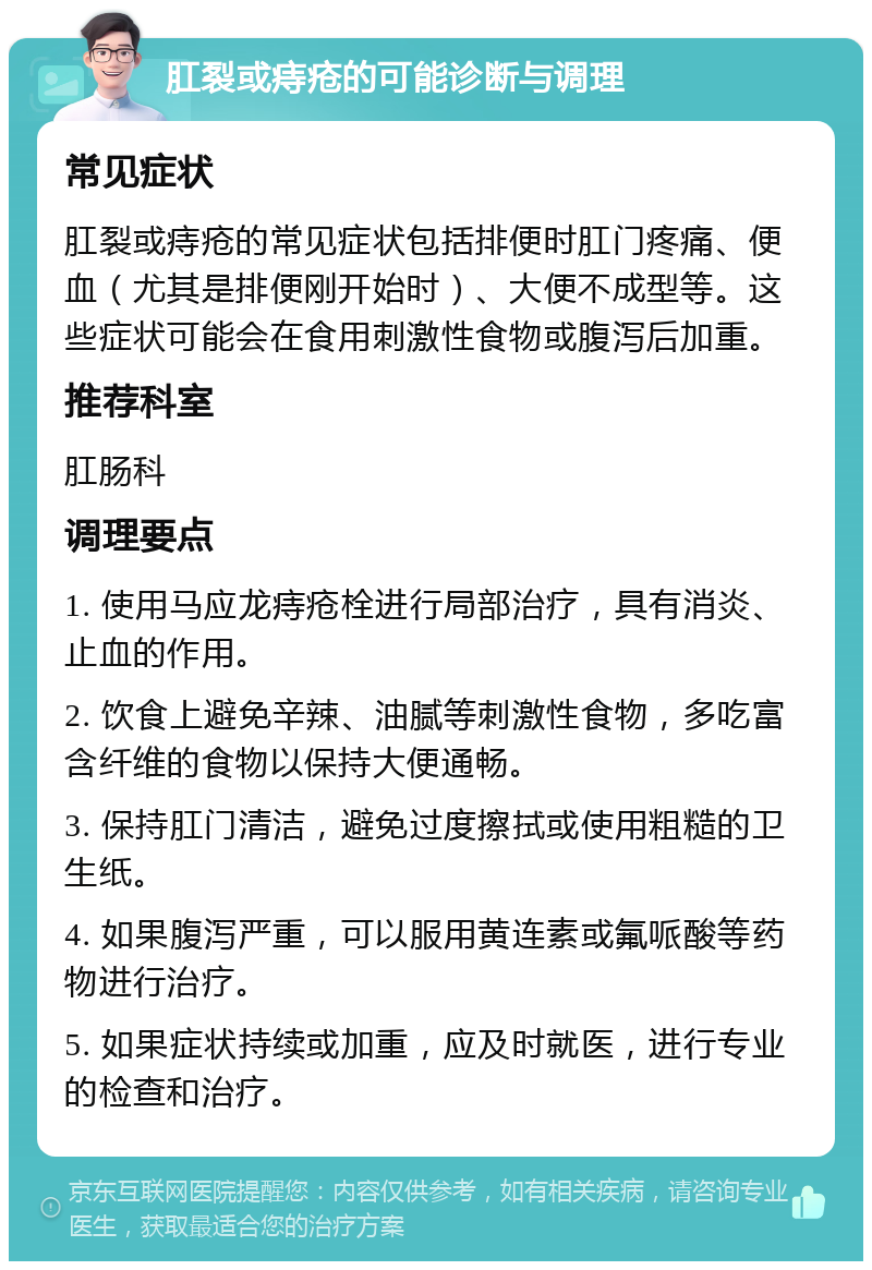 肛裂或痔疮的可能诊断与调理 常见症状 肛裂或痔疮的常见症状包括排便时肛门疼痛、便血（尤其是排便刚开始时）、大便不成型等。这些症状可能会在食用刺激性食物或腹泻后加重。 推荐科室 肛肠科 调理要点 1. 使用马应龙痔疮栓进行局部治疗，具有消炎、止血的作用。 2. 饮食上避免辛辣、油腻等刺激性食物，多吃富含纤维的食物以保持大便通畅。 3. 保持肛门清洁，避免过度擦拭或使用粗糙的卫生纸。 4. 如果腹泻严重，可以服用黄连素或氟哌酸等药物进行治疗。 5. 如果症状持续或加重，应及时就医，进行专业的检查和治疗。