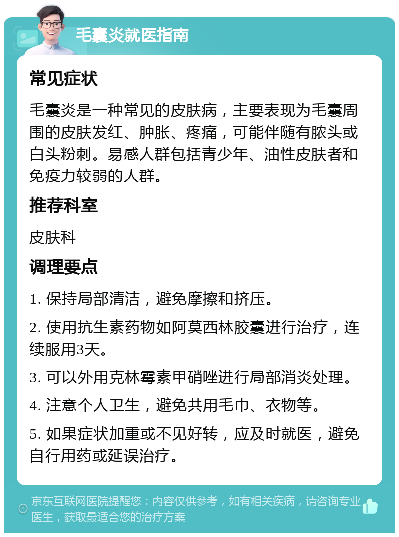 毛囊炎就医指南 常见症状 毛囊炎是一种常见的皮肤病，主要表现为毛囊周围的皮肤发红、肿胀、疼痛，可能伴随有脓头或白头粉刺。易感人群包括青少年、油性皮肤者和免疫力较弱的人群。 推荐科室 皮肤科 调理要点 1. 保持局部清洁，避免摩擦和挤压。 2. 使用抗生素药物如阿莫西林胶囊进行治疗，连续服用3天。 3. 可以外用克林霉素甲硝唑进行局部消炎处理。 4. 注意个人卫生，避免共用毛巾、衣物等。 5. 如果症状加重或不见好转，应及时就医，避免自行用药或延误治疗。