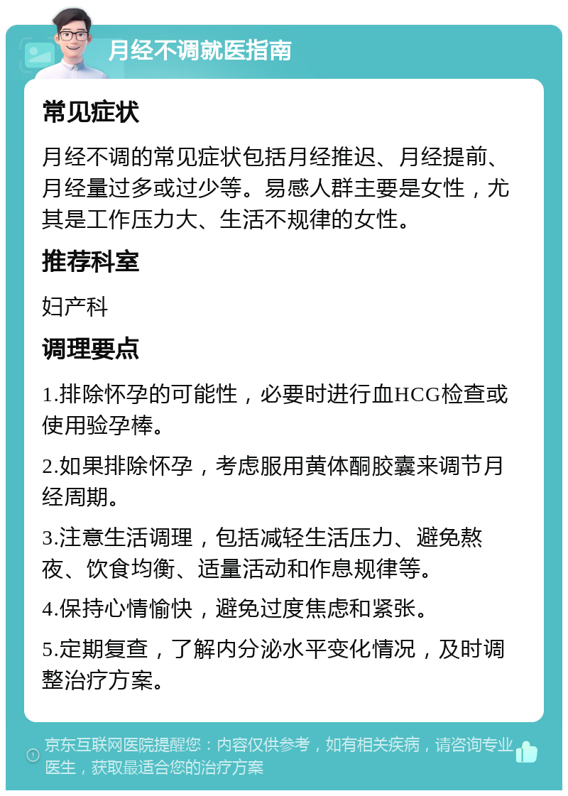 月经不调就医指南 常见症状 月经不调的常见症状包括月经推迟、月经提前、月经量过多或过少等。易感人群主要是女性，尤其是工作压力大、生活不规律的女性。 推荐科室 妇产科 调理要点 1.排除怀孕的可能性，必要时进行血HCG检查或使用验孕棒。 2.如果排除怀孕，考虑服用黄体酮胶囊来调节月经周期。 3.注意生活调理，包括减轻生活压力、避免熬夜、饮食均衡、适量活动和作息规律等。 4.保持心情愉快，避免过度焦虑和紧张。 5.定期复查，了解内分泌水平变化情况，及时调整治疗方案。