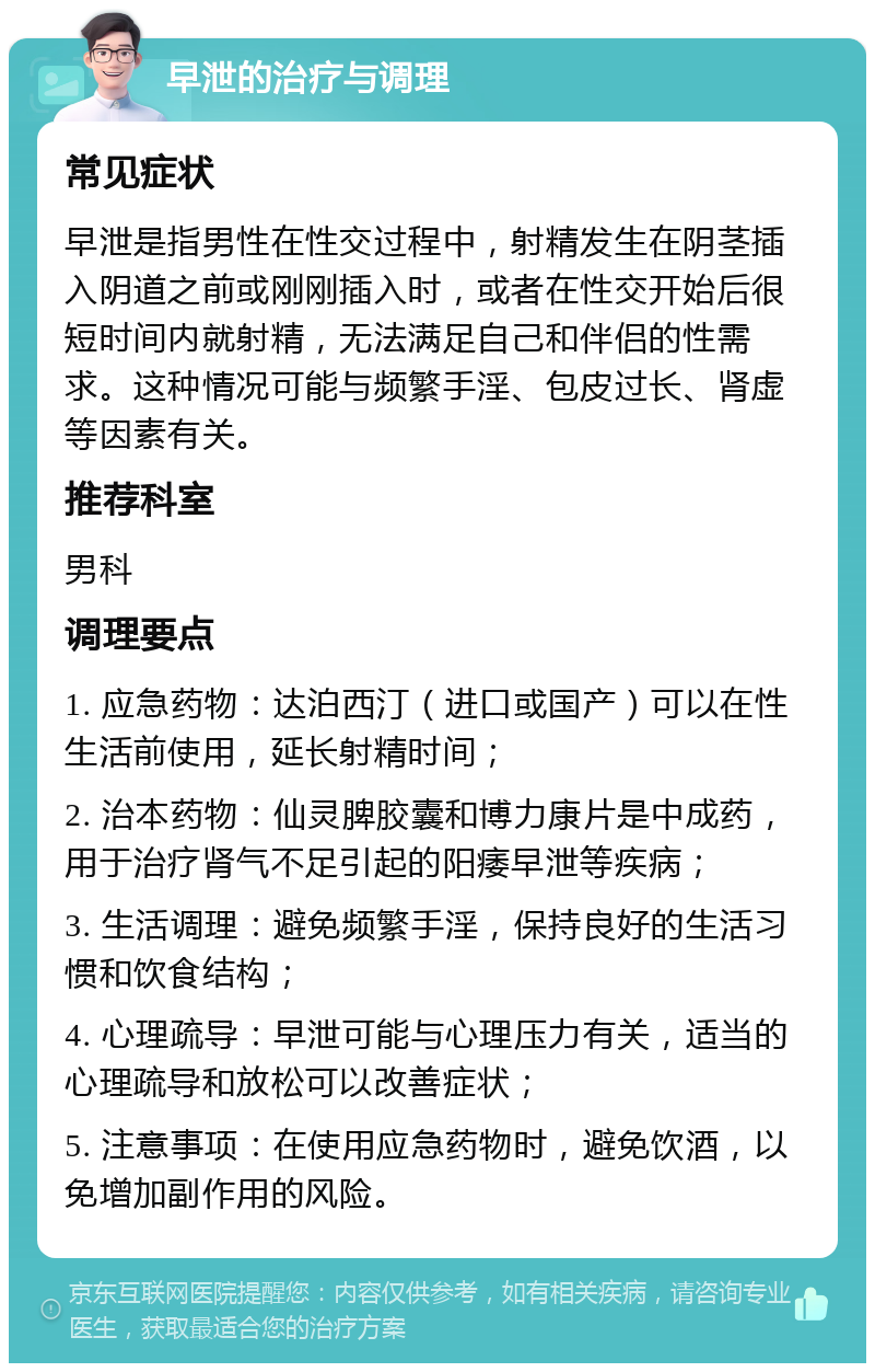 早泄的治疗与调理 常见症状 早泄是指男性在性交过程中，射精发生在阴茎插入阴道之前或刚刚插入时，或者在性交开始后很短时间内就射精，无法满足自己和伴侣的性需求。这种情况可能与频繁手淫、包皮过长、肾虚等因素有关。 推荐科室 男科 调理要点 1. 应急药物：达泊西汀（进口或国产）可以在性生活前使用，延长射精时间； 2. 治本药物：仙灵脾胶囊和博力康片是中成药，用于治疗肾气不足引起的阳痿早泄等疾病； 3. 生活调理：避免频繁手淫，保持良好的生活习惯和饮食结构； 4. 心理疏导：早泄可能与心理压力有关，适当的心理疏导和放松可以改善症状； 5. 注意事项：在使用应急药物时，避免饮酒，以免增加副作用的风险。