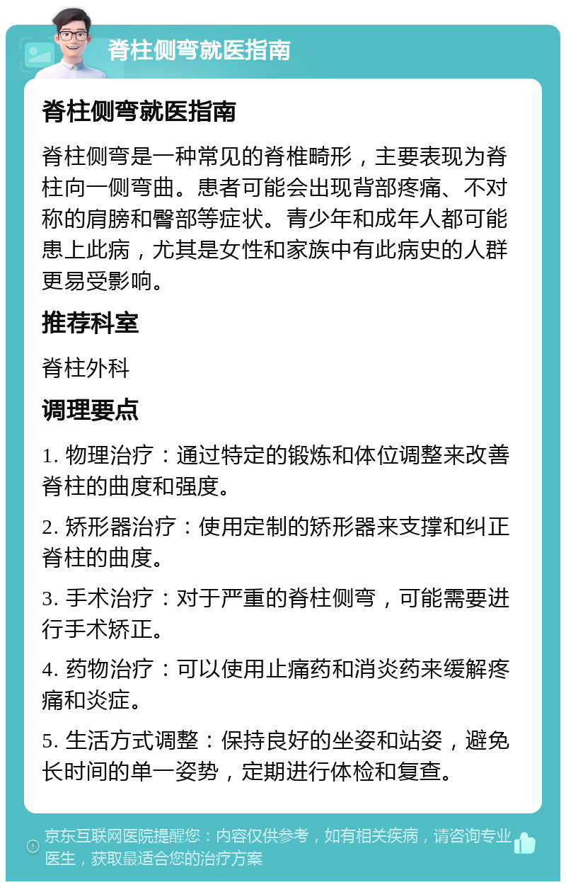 脊柱侧弯就医指南 脊柱侧弯就医指南 脊柱侧弯是一种常见的脊椎畸形，主要表现为脊柱向一侧弯曲。患者可能会出现背部疼痛、不对称的肩膀和臀部等症状。青少年和成年人都可能患上此病，尤其是女性和家族中有此病史的人群更易受影响。 推荐科室 脊柱外科 调理要点 1. 物理治疗：通过特定的锻炼和体位调整来改善脊柱的曲度和强度。 2. 矫形器治疗：使用定制的矫形器来支撑和纠正脊柱的曲度。 3. 手术治疗：对于严重的脊柱侧弯，可能需要进行手术矫正。 4. 药物治疗：可以使用止痛药和消炎药来缓解疼痛和炎症。 5. 生活方式调整：保持良好的坐姿和站姿，避免长时间的单一姿势，定期进行体检和复查。