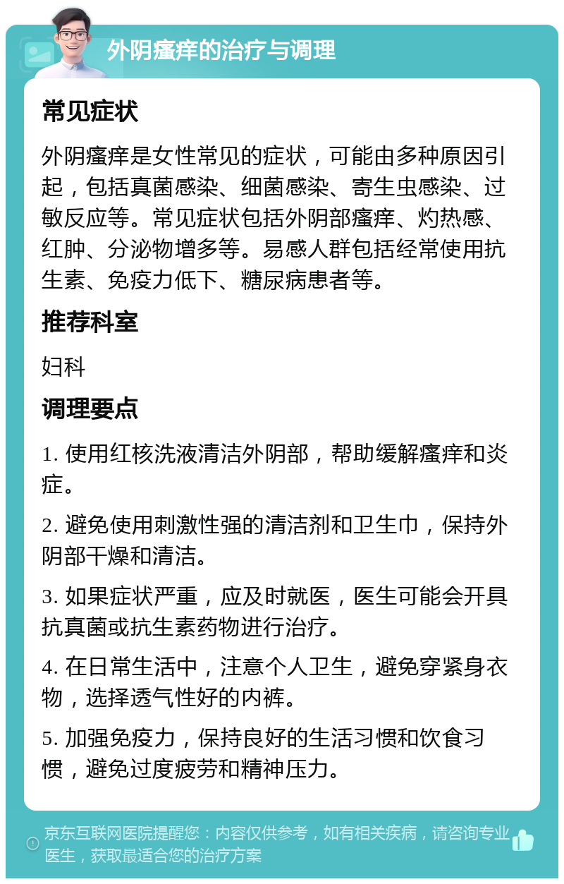 外阴瘙痒的治疗与调理 常见症状 外阴瘙痒是女性常见的症状，可能由多种原因引起，包括真菌感染、细菌感染、寄生虫感染、过敏反应等。常见症状包括外阴部瘙痒、灼热感、红肿、分泌物增多等。易感人群包括经常使用抗生素、免疫力低下、糖尿病患者等。 推荐科室 妇科 调理要点 1. 使用红核洗液清洁外阴部，帮助缓解瘙痒和炎症。 2. 避免使用刺激性强的清洁剂和卫生巾，保持外阴部干燥和清洁。 3. 如果症状严重，应及时就医，医生可能会开具抗真菌或抗生素药物进行治疗。 4. 在日常生活中，注意个人卫生，避免穿紧身衣物，选择透气性好的内裤。 5. 加强免疫力，保持良好的生活习惯和饮食习惯，避免过度疲劳和精神压力。