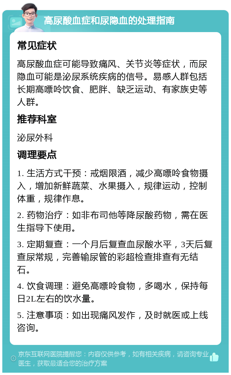 高尿酸血症和尿隐血的处理指南 常见症状 高尿酸血症可能导致痛风、关节炎等症状，而尿隐血可能是泌尿系统疾病的信号。易感人群包括长期高嘌呤饮食、肥胖、缺乏运动、有家族史等人群。 推荐科室 泌尿外科 调理要点 1. 生活方式干预：戒烟限酒，减少高嘌呤食物摄入，增加新鲜蔬菜、水果摄入，规律运动，控制体重，规律作息。 2. 药物治疗：如非布司他等降尿酸药物，需在医生指导下使用。 3. 定期复查：一个月后复查血尿酸水平，3天后复查尿常规，完善输尿管的彩超检查排查有无结石。 4. 饮食调理：避免高嘌呤食物，多喝水，保持每日2L左右的饮水量。 5. 注意事项：如出现痛风发作，及时就医或上线咨询。