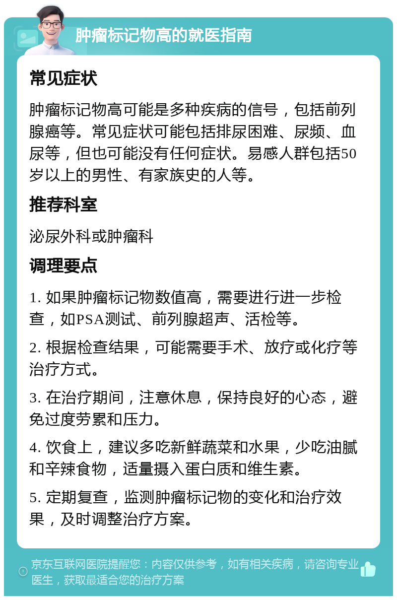 肿瘤标记物高的就医指南 常见症状 肿瘤标记物高可能是多种疾病的信号，包括前列腺癌等。常见症状可能包括排尿困难、尿频、血尿等，但也可能没有任何症状。易感人群包括50岁以上的男性、有家族史的人等。 推荐科室 泌尿外科或肿瘤科 调理要点 1. 如果肿瘤标记物数值高，需要进行进一步检查，如PSA测试、前列腺超声、活检等。 2. 根据检查结果，可能需要手术、放疗或化疗等治疗方式。 3. 在治疗期间，注意休息，保持良好的心态，避免过度劳累和压力。 4. 饮食上，建议多吃新鲜蔬菜和水果，少吃油腻和辛辣食物，适量摄入蛋白质和维生素。 5. 定期复查，监测肿瘤标记物的变化和治疗效果，及时调整治疗方案。