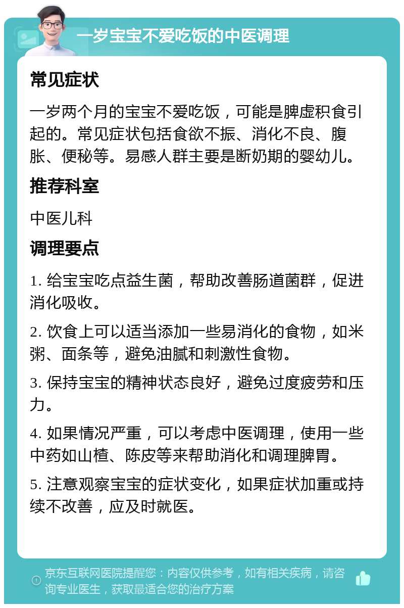 一岁宝宝不爱吃饭的中医调理 常见症状 一岁两个月的宝宝不爱吃饭，可能是脾虚积食引起的。常见症状包括食欲不振、消化不良、腹胀、便秘等。易感人群主要是断奶期的婴幼儿。 推荐科室 中医儿科 调理要点 1. 给宝宝吃点益生菌，帮助改善肠道菌群，促进消化吸收。 2. 饮食上可以适当添加一些易消化的食物，如米粥、面条等，避免油腻和刺激性食物。 3. 保持宝宝的精神状态良好，避免过度疲劳和压力。 4. 如果情况严重，可以考虑中医调理，使用一些中药如山楂、陈皮等来帮助消化和调理脾胃。 5. 注意观察宝宝的症状变化，如果症状加重或持续不改善，应及时就医。