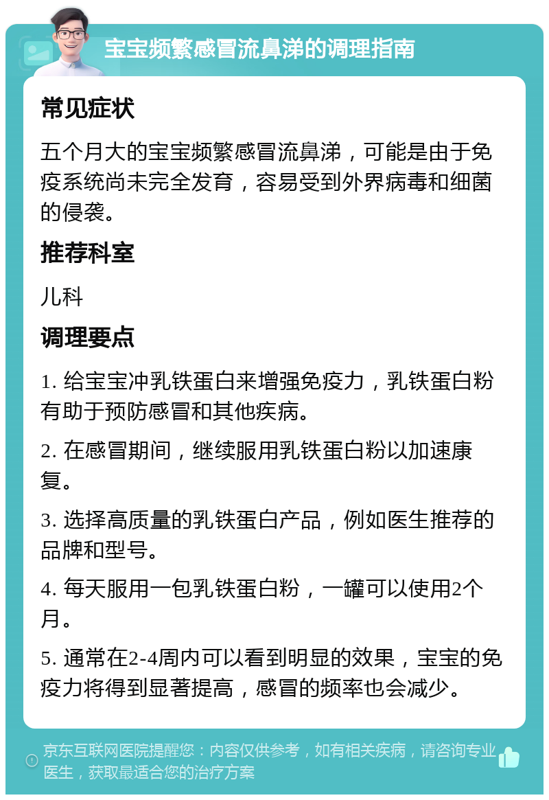 宝宝频繁感冒流鼻涕的调理指南 常见症状 五个月大的宝宝频繁感冒流鼻涕，可能是由于免疫系统尚未完全发育，容易受到外界病毒和细菌的侵袭。 推荐科室 儿科 调理要点 1. 给宝宝冲乳铁蛋白来增强免疫力，乳铁蛋白粉有助于预防感冒和其他疾病。 2. 在感冒期间，继续服用乳铁蛋白粉以加速康复。 3. 选择高质量的乳铁蛋白产品，例如医生推荐的品牌和型号。 4. 每天服用一包乳铁蛋白粉，一罐可以使用2个月。 5. 通常在2-4周内可以看到明显的效果，宝宝的免疫力将得到显著提高，感冒的频率也会减少。