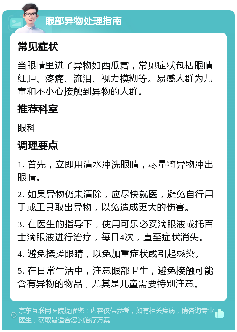 眼部异物处理指南 常见症状 当眼睛里进了异物如西瓜霜，常见症状包括眼睛红肿、疼痛、流泪、视力模糊等。易感人群为儿童和不小心接触到异物的人群。 推荐科室 眼科 调理要点 1. 首先，立即用清水冲洗眼睛，尽量将异物冲出眼睛。 2. 如果异物仍未清除，应尽快就医，避免自行用手或工具取出异物，以免造成更大的伤害。 3. 在医生的指导下，使用可乐必妥滴眼液或托百士滴眼液进行治疗，每日4次，直至症状消失。 4. 避免揉搓眼睛，以免加重症状或引起感染。 5. 在日常生活中，注意眼部卫生，避免接触可能含有异物的物品，尤其是儿童需要特别注意。