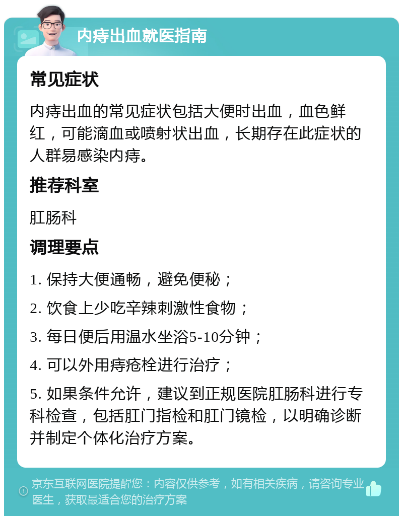 内痔出血就医指南 常见症状 内痔出血的常见症状包括大便时出血，血色鲜红，可能滴血或喷射状出血，长期存在此症状的人群易感染内痔。 推荐科室 肛肠科 调理要点 1. 保持大便通畅，避免便秘； 2. 饮食上少吃辛辣刺激性食物； 3. 每日便后用温水坐浴5-10分钟； 4. 可以外用痔疮栓进行治疗； 5. 如果条件允许，建议到正规医院肛肠科进行专科检查，包括肛门指检和肛门镜检，以明确诊断并制定个体化治疗方案。