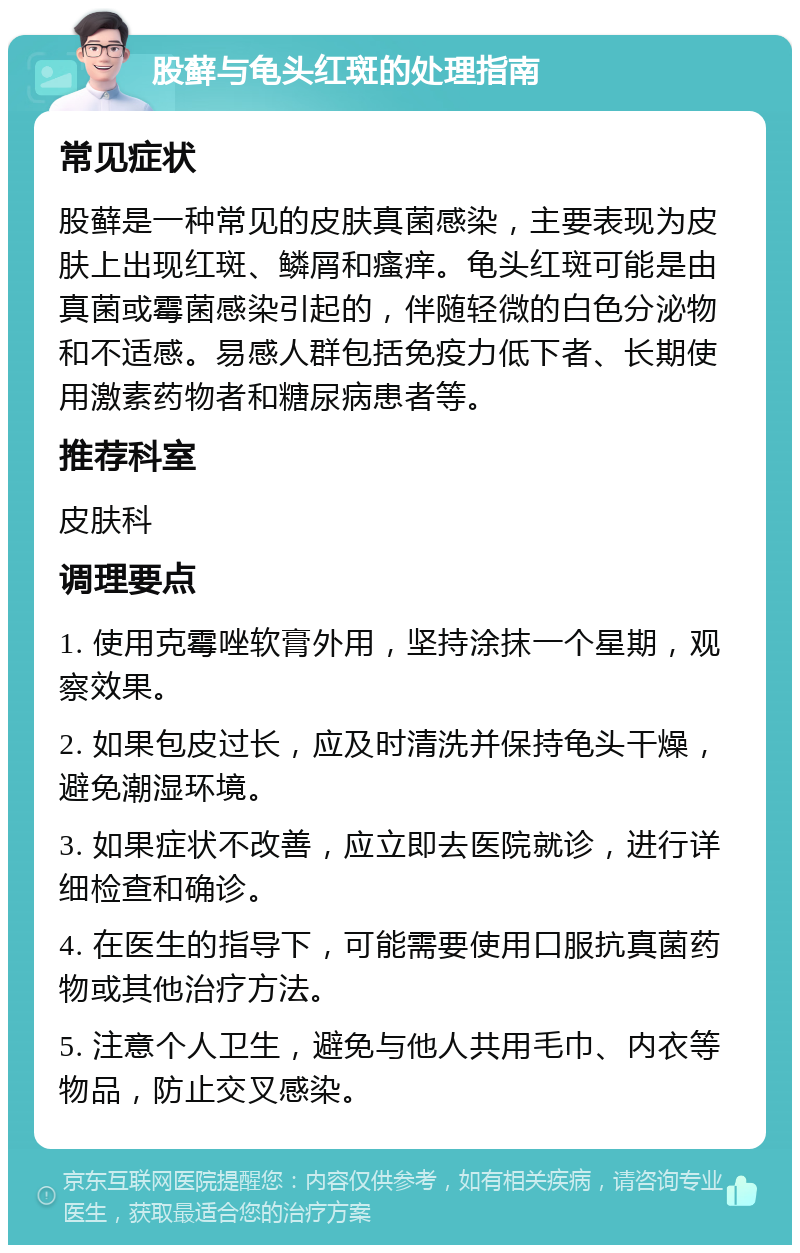 股藓与龟头红斑的处理指南 常见症状 股藓是一种常见的皮肤真菌感染，主要表现为皮肤上出现红斑、鳞屑和瘙痒。龟头红斑可能是由真菌或霉菌感染引起的，伴随轻微的白色分泌物和不适感。易感人群包括免疫力低下者、长期使用激素药物者和糖尿病患者等。 推荐科室 皮肤科 调理要点 1. 使用克霉唑软膏外用，坚持涂抹一个星期，观察效果。 2. 如果包皮过长，应及时清洗并保持龟头干燥，避免潮湿环境。 3. 如果症状不改善，应立即去医院就诊，进行详细检查和确诊。 4. 在医生的指导下，可能需要使用口服抗真菌药物或其他治疗方法。 5. 注意个人卫生，避免与他人共用毛巾、内衣等物品，防止交叉感染。