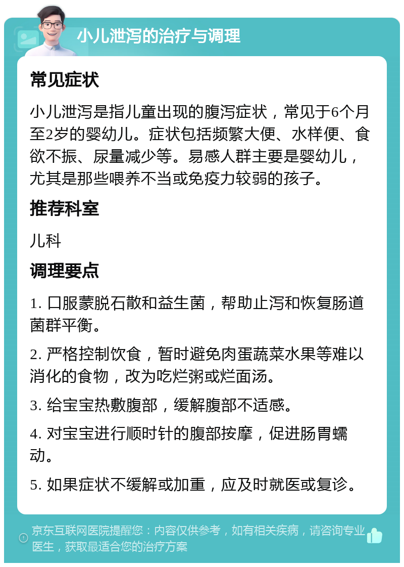 小儿泄泻的治疗与调理 常见症状 小儿泄泻是指儿童出现的腹泻症状，常见于6个月至2岁的婴幼儿。症状包括频繁大便、水样便、食欲不振、尿量减少等。易感人群主要是婴幼儿，尤其是那些喂养不当或免疫力较弱的孩子。 推荐科室 儿科 调理要点 1. 口服蒙脱石散和益生菌，帮助止泻和恢复肠道菌群平衡。 2. 严格控制饮食，暂时避免肉蛋蔬菜水果等难以消化的食物，改为吃烂粥或烂面汤。 3. 给宝宝热敷腹部，缓解腹部不适感。 4. 对宝宝进行顺时针的腹部按摩，促进肠胃蠕动。 5. 如果症状不缓解或加重，应及时就医或复诊。