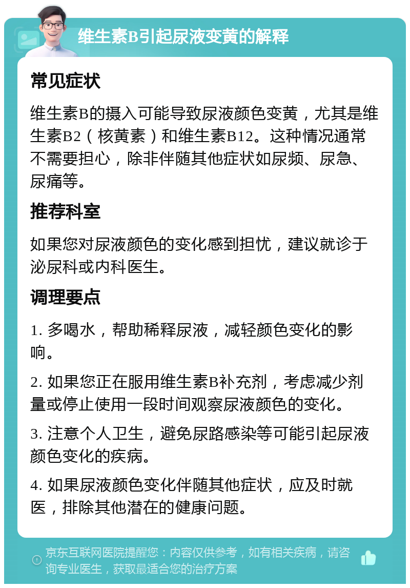 维生素B引起尿液变黄的解释 常见症状 维生素B的摄入可能导致尿液颜色变黄，尤其是维生素B2（核黄素）和维生素B12。这种情况通常不需要担心，除非伴随其他症状如尿频、尿急、尿痛等。 推荐科室 如果您对尿液颜色的变化感到担忧，建议就诊于泌尿科或内科医生。 调理要点 1. 多喝水，帮助稀释尿液，减轻颜色变化的影响。 2. 如果您正在服用维生素B补充剂，考虑减少剂量或停止使用一段时间观察尿液颜色的变化。 3. 注意个人卫生，避免尿路感染等可能引起尿液颜色变化的疾病。 4. 如果尿液颜色变化伴随其他症状，应及时就医，排除其他潜在的健康问题。