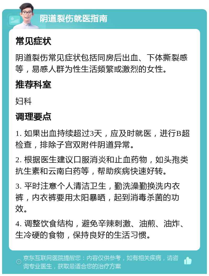 阴道裂伤就医指南 常见症状 阴道裂伤常见症状包括同房后出血、下体撕裂感等，易感人群为性生活频繁或激烈的女性。 推荐科室 妇科 调理要点 1. 如果出血持续超过3天，应及时就医，进行B超检查，排除子宫双附件阴道异常。 2. 根据医生建议口服消炎和止血药物，如头孢类抗生素和云南白药等，帮助疾病快速好转。 3. 平时注意个人清洁卫生，勤洗澡勤换洗内衣裤，内衣裤要用太阳暴晒，起到消毒杀菌的功效。 4. 调整饮食结构，避免辛辣刺激、油煎、油炸、生冷硬的食物，保持良好的生活习惯。