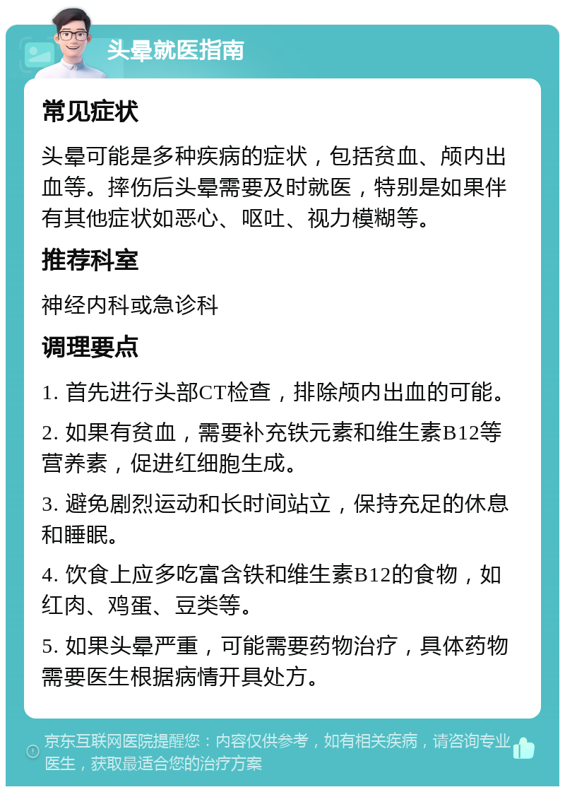 头晕就医指南 常见症状 头晕可能是多种疾病的症状，包括贫血、颅内出血等。摔伤后头晕需要及时就医，特别是如果伴有其他症状如恶心、呕吐、视力模糊等。 推荐科室 神经内科或急诊科 调理要点 1. 首先进行头部CT检查，排除颅内出血的可能。 2. 如果有贫血，需要补充铁元素和维生素B12等营养素，促进红细胞生成。 3. 避免剧烈运动和长时间站立，保持充足的休息和睡眠。 4. 饮食上应多吃富含铁和维生素B12的食物，如红肉、鸡蛋、豆类等。 5. 如果头晕严重，可能需要药物治疗，具体药物需要医生根据病情开具处方。