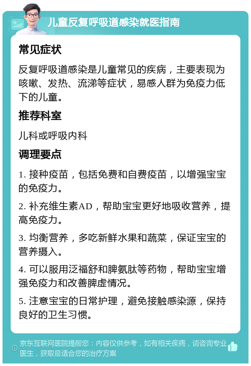 儿童反复呼吸道感染就医指南 常见症状 反复呼吸道感染是儿童常见的疾病，主要表现为咳嗽、发热、流涕等症状，易感人群为免疫力低下的儿童。 推荐科室 儿科或呼吸内科 调理要点 1. 接种疫苗，包括免费和自费疫苗，以增强宝宝的免疫力。 2. 补充维生素AD，帮助宝宝更好地吸收营养，提高免疫力。 3. 均衡营养，多吃新鲜水果和蔬菜，保证宝宝的营养摄入。 4. 可以服用泛福舒和脾氨肽等药物，帮助宝宝增强免疫力和改善脾虚情况。 5. 注意宝宝的日常护理，避免接触感染源，保持良好的卫生习惯。