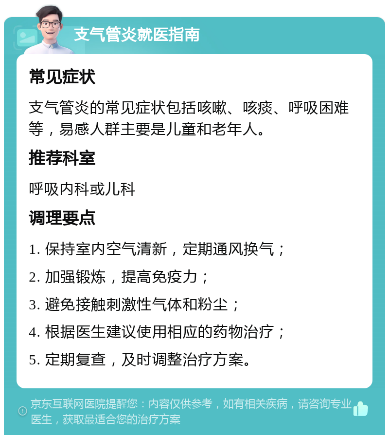 支气管炎就医指南 常见症状 支气管炎的常见症状包括咳嗽、咳痰、呼吸困难等，易感人群主要是儿童和老年人。 推荐科室 呼吸内科或儿科 调理要点 1. 保持室内空气清新，定期通风换气； 2. 加强锻炼，提高免疫力； 3. 避免接触刺激性气体和粉尘； 4. 根据医生建议使用相应的药物治疗； 5. 定期复查，及时调整治疗方案。