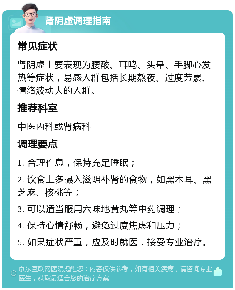 肾阴虚调理指南 常见症状 肾阴虚主要表现为腰酸、耳鸣、头晕、手脚心发热等症状，易感人群包括长期熬夜、过度劳累、情绪波动大的人群。 推荐科室 中医内科或肾病科 调理要点 1. 合理作息，保持充足睡眠； 2. 饮食上多摄入滋阴补肾的食物，如黑木耳、黑芝麻、核桃等； 3. 可以适当服用六味地黄丸等中药调理； 4. 保持心情舒畅，避免过度焦虑和压力； 5. 如果症状严重，应及时就医，接受专业治疗。