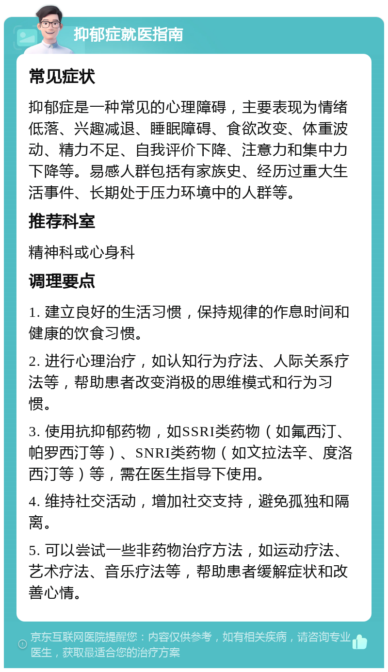 抑郁症就医指南 常见症状 抑郁症是一种常见的心理障碍，主要表现为情绪低落、兴趣减退、睡眠障碍、食欲改变、体重波动、精力不足、自我评价下降、注意力和集中力下降等。易感人群包括有家族史、经历过重大生活事件、长期处于压力环境中的人群等。 推荐科室 精神科或心身科 调理要点 1. 建立良好的生活习惯，保持规律的作息时间和健康的饮食习惯。 2. 进行心理治疗，如认知行为疗法、人际关系疗法等，帮助患者改变消极的思维模式和行为习惯。 3. 使用抗抑郁药物，如SSRI类药物（如氟西汀、帕罗西汀等）、SNRI类药物（如文拉法辛、度洛西汀等）等，需在医生指导下使用。 4. 维持社交活动，增加社交支持，避免孤独和隔离。 5. 可以尝试一些非药物治疗方法，如运动疗法、艺术疗法、音乐疗法等，帮助患者缓解症状和改善心情。