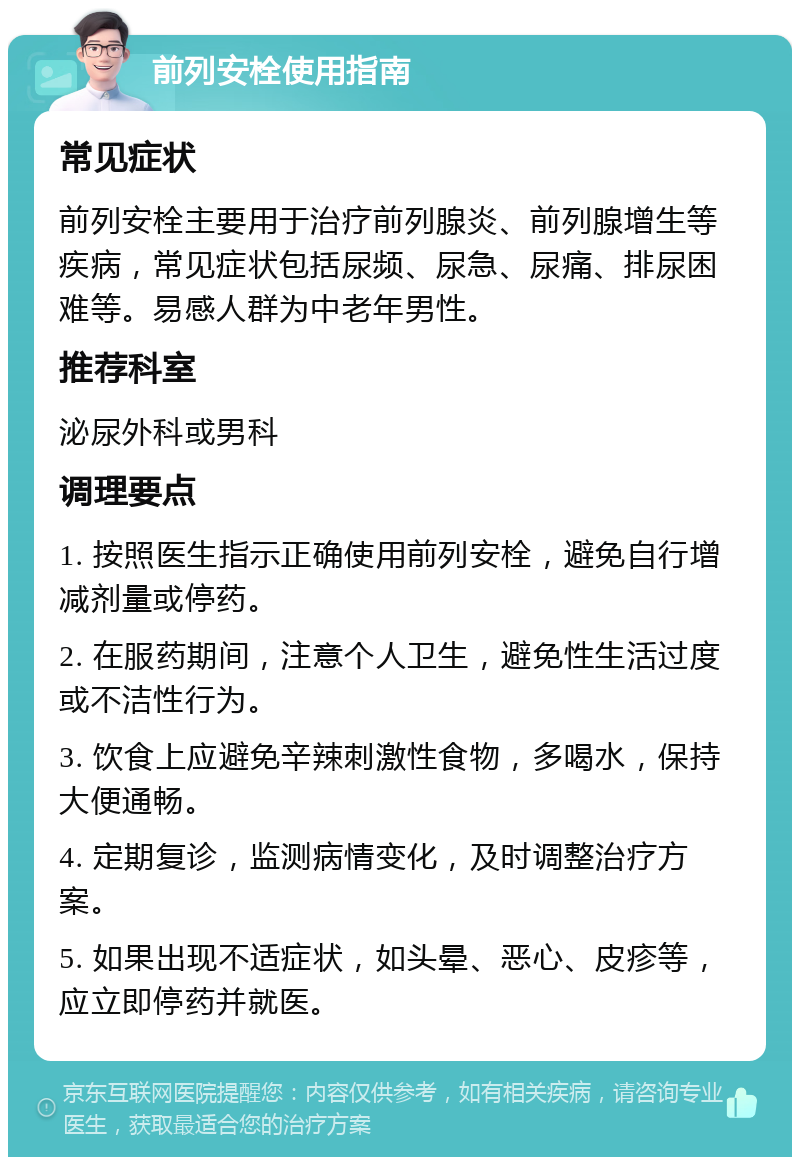 前列安栓使用指南 常见症状 前列安栓主要用于治疗前列腺炎、前列腺增生等疾病，常见症状包括尿频、尿急、尿痛、排尿困难等。易感人群为中老年男性。 推荐科室 泌尿外科或男科 调理要点 1. 按照医生指示正确使用前列安栓，避免自行增减剂量或停药。 2. 在服药期间，注意个人卫生，避免性生活过度或不洁性行为。 3. 饮食上应避免辛辣刺激性食物，多喝水，保持大便通畅。 4. 定期复诊，监测病情变化，及时调整治疗方案。 5. 如果出现不适症状，如头晕、恶心、皮疹等，应立即停药并就医。