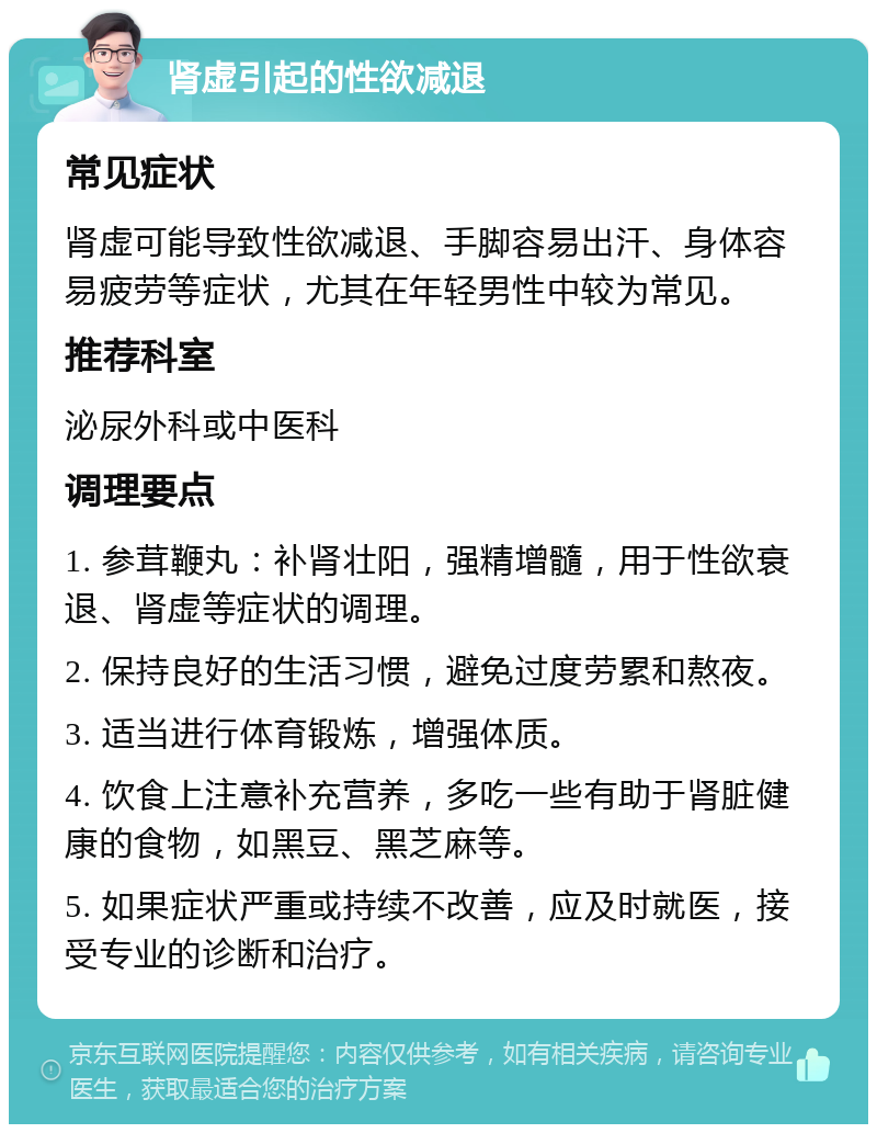 肾虚引起的性欲减退 常见症状 肾虚可能导致性欲减退、手脚容易出汗、身体容易疲劳等症状，尤其在年轻男性中较为常见。 推荐科室 泌尿外科或中医科 调理要点 1. 参茸鞭丸：补肾壮阳，强精增髓，用于性欲衰退、肾虚等症状的调理。 2. 保持良好的生活习惯，避免过度劳累和熬夜。 3. 适当进行体育锻炼，增强体质。 4. 饮食上注意补充营养，多吃一些有助于肾脏健康的食物，如黑豆、黑芝麻等。 5. 如果症状严重或持续不改善，应及时就医，接受专业的诊断和治疗。