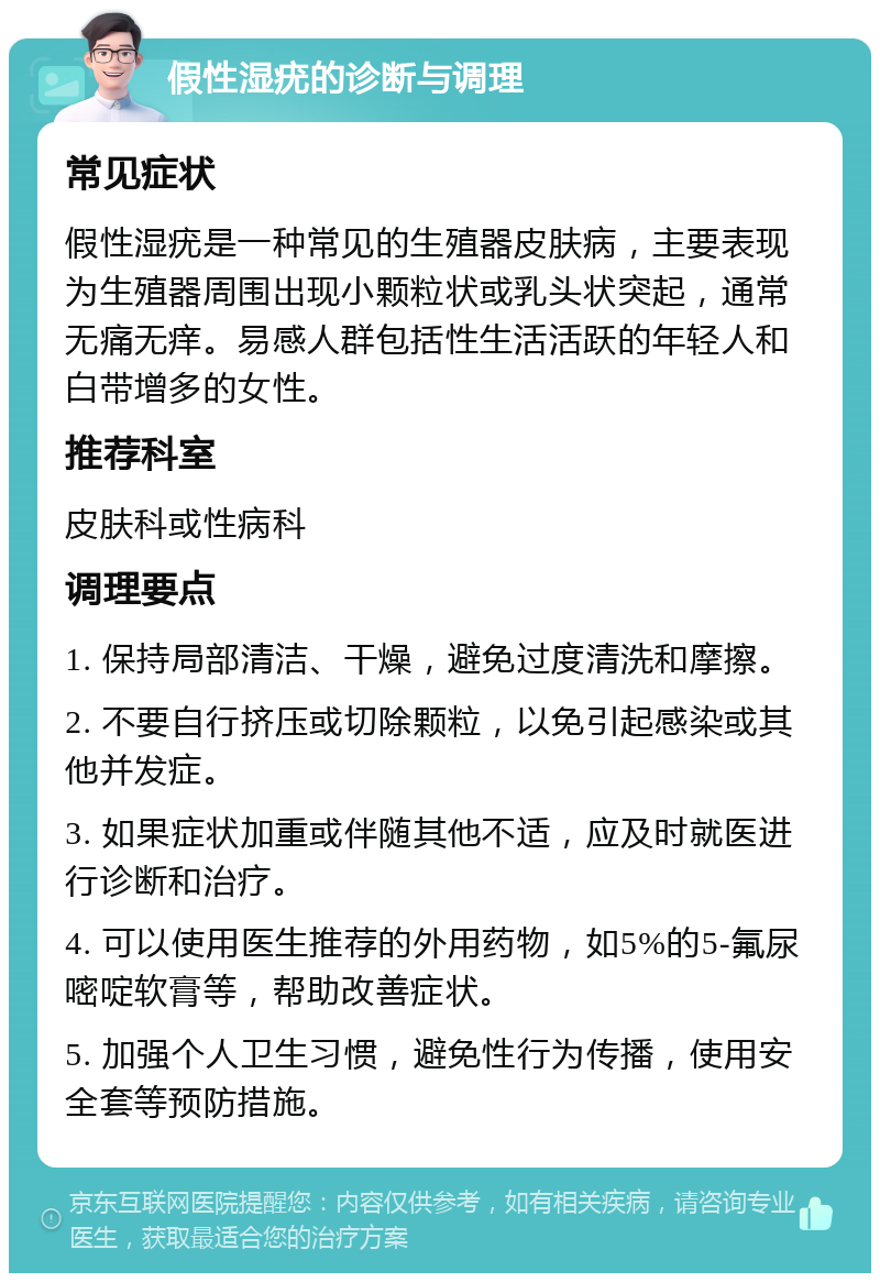 假性湿疣的诊断与调理 常见症状 假性湿疣是一种常见的生殖器皮肤病，主要表现为生殖器周围出现小颗粒状或乳头状突起，通常无痛无痒。易感人群包括性生活活跃的年轻人和白带增多的女性。 推荐科室 皮肤科或性病科 调理要点 1. 保持局部清洁、干燥，避免过度清洗和摩擦。 2. 不要自行挤压或切除颗粒，以免引起感染或其他并发症。 3. 如果症状加重或伴随其他不适，应及时就医进行诊断和治疗。 4. 可以使用医生推荐的外用药物，如5%的5-氟尿嘧啶软膏等，帮助改善症状。 5. 加强个人卫生习惯，避免性行为传播，使用安全套等预防措施。