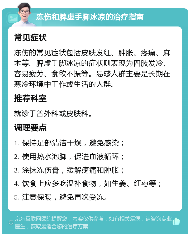 冻伤和脾虚手脚冰凉的治疗指南 常见症状 冻伤的常见症状包括皮肤发红、肿胀、疼痛、麻木等。脾虚手脚冰凉的症状则表现为四肢发冷、容易疲劳、食欲不振等。易感人群主要是长期在寒冷环境中工作或生活的人群。 推荐科室 就诊于普外科或皮肤科。 调理要点 1. 保持足部清洁干燥，避免感染； 2. 使用热水泡脚，促进血液循环； 3. 涂抹冻伤膏，缓解疼痛和肿胀； 4. 饮食上应多吃温补食物，如生姜、红枣等； 5. 注意保暖，避免再次受冻。