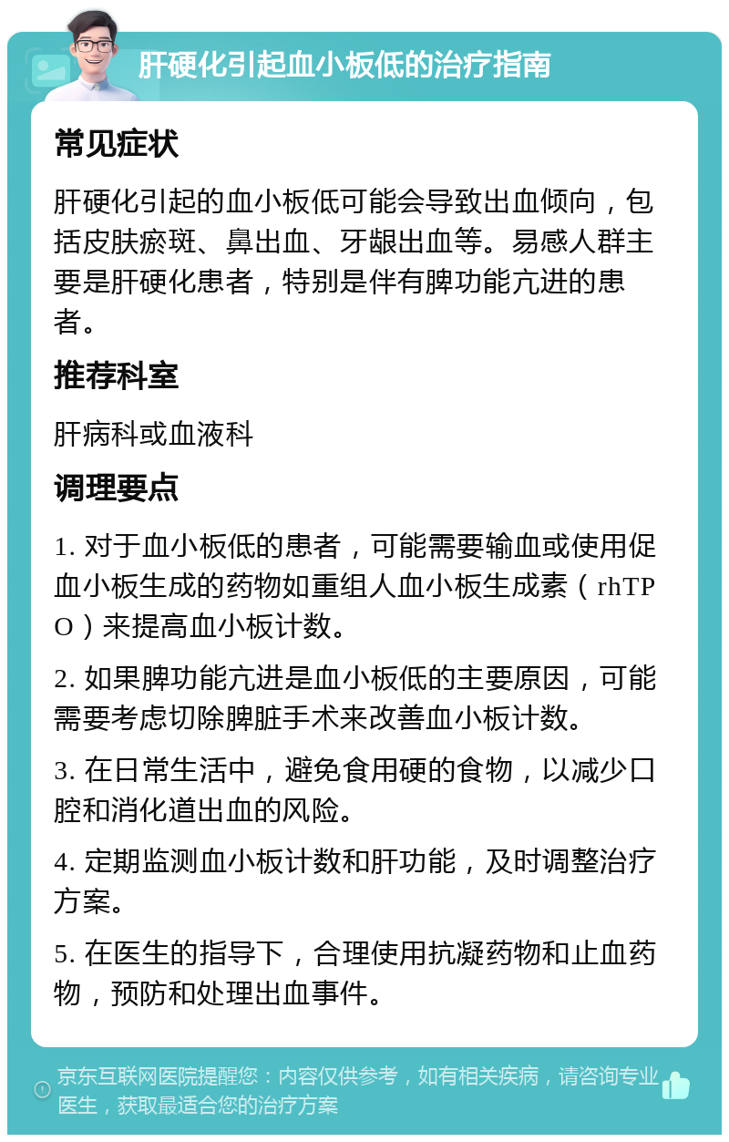 肝硬化引起血小板低的治疗指南 常见症状 肝硬化引起的血小板低可能会导致出血倾向，包括皮肤瘀斑、鼻出血、牙龈出血等。易感人群主要是肝硬化患者，特别是伴有脾功能亢进的患者。 推荐科室 肝病科或血液科 调理要点 1. 对于血小板低的患者，可能需要输血或使用促血小板生成的药物如重组人血小板生成素（rhTPO）来提高血小板计数。 2. 如果脾功能亢进是血小板低的主要原因，可能需要考虑切除脾脏手术来改善血小板计数。 3. 在日常生活中，避免食用硬的食物，以减少口腔和消化道出血的风险。 4. 定期监测血小板计数和肝功能，及时调整治疗方案。 5. 在医生的指导下，合理使用抗凝药物和止血药物，预防和处理出血事件。