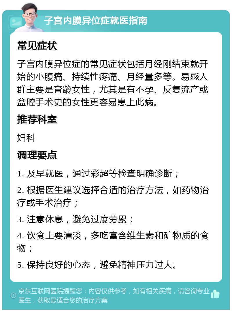 子宫内膜异位症就医指南 常见症状 子宫内膜异位症的常见症状包括月经刚结束就开始的小腹痛、持续性疼痛、月经量多等。易感人群主要是育龄女性，尤其是有不孕、反复流产或盆腔手术史的女性更容易患上此病。 推荐科室 妇科 调理要点 1. 及早就医，通过彩超等检查明确诊断； 2. 根据医生建议选择合适的治疗方法，如药物治疗或手术治疗； 3. 注意休息，避免过度劳累； 4. 饮食上要清淡，多吃富含维生素和矿物质的食物； 5. 保持良好的心态，避免精神压力过大。