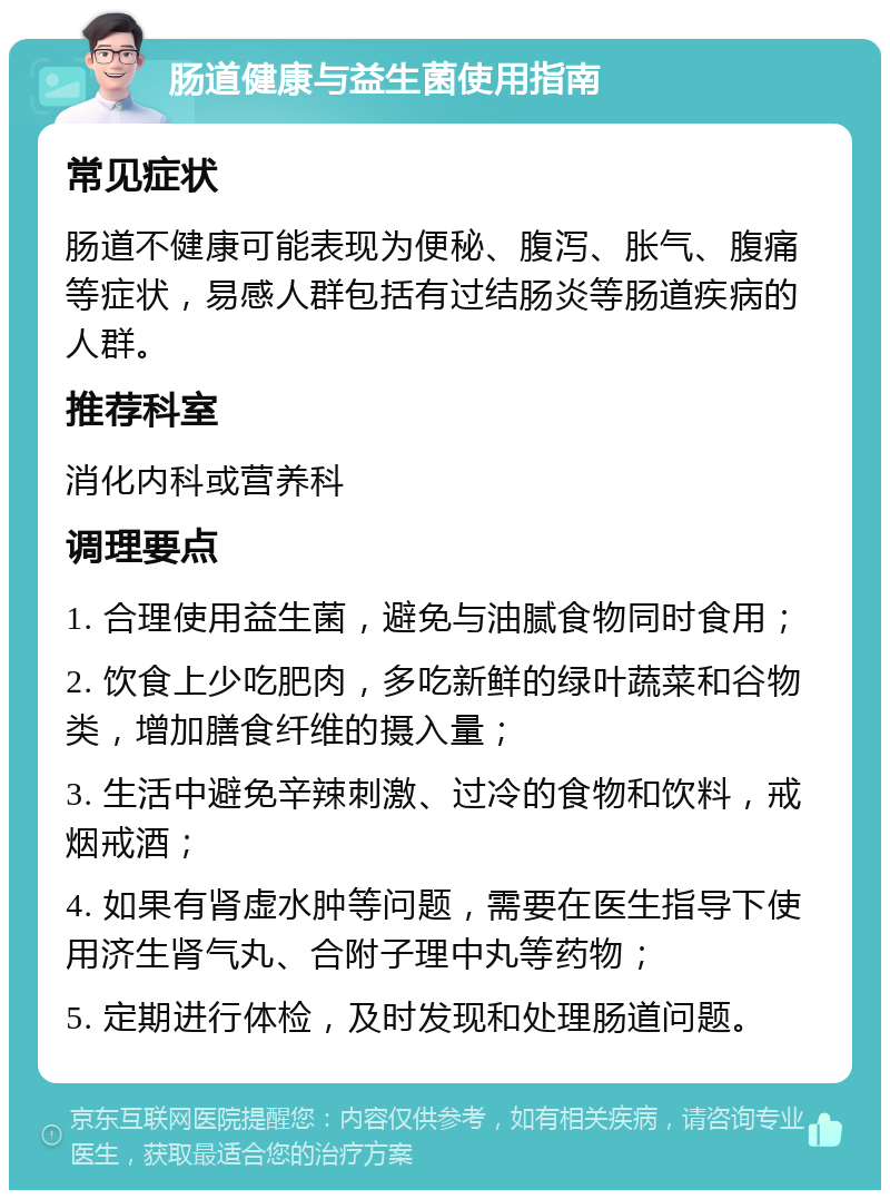 肠道健康与益生菌使用指南 常见症状 肠道不健康可能表现为便秘、腹泻、胀气、腹痛等症状，易感人群包括有过结肠炎等肠道疾病的人群。 推荐科室 消化内科或营养科 调理要点 1. 合理使用益生菌，避免与油腻食物同时食用； 2. 饮食上少吃肥肉，多吃新鲜的绿叶蔬菜和谷物类，增加膳食纤维的摄入量； 3. 生活中避免辛辣刺激、过冷的食物和饮料，戒烟戒酒； 4. 如果有肾虚水肿等问题，需要在医生指导下使用济生肾气丸、合附子理中丸等药物； 5. 定期进行体检，及时发现和处理肠道问题。