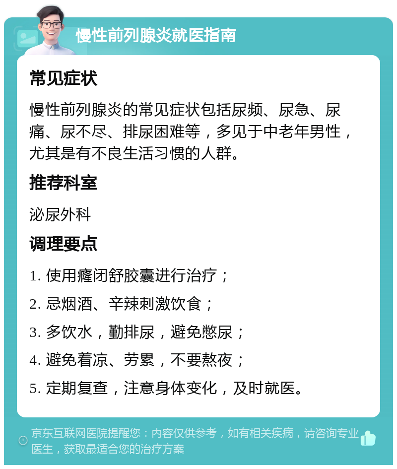 慢性前列腺炎就医指南 常见症状 慢性前列腺炎的常见症状包括尿频、尿急、尿痛、尿不尽、排尿困难等，多见于中老年男性，尤其是有不良生活习惯的人群。 推荐科室 泌尿外科 调理要点 1. 使用癃闭舒胶囊进行治疗； 2. 忌烟酒、辛辣刺激饮食； 3. 多饮水，勤排尿，避免憋尿； 4. 避免着凉、劳累，不要熬夜； 5. 定期复查，注意身体变化，及时就医。