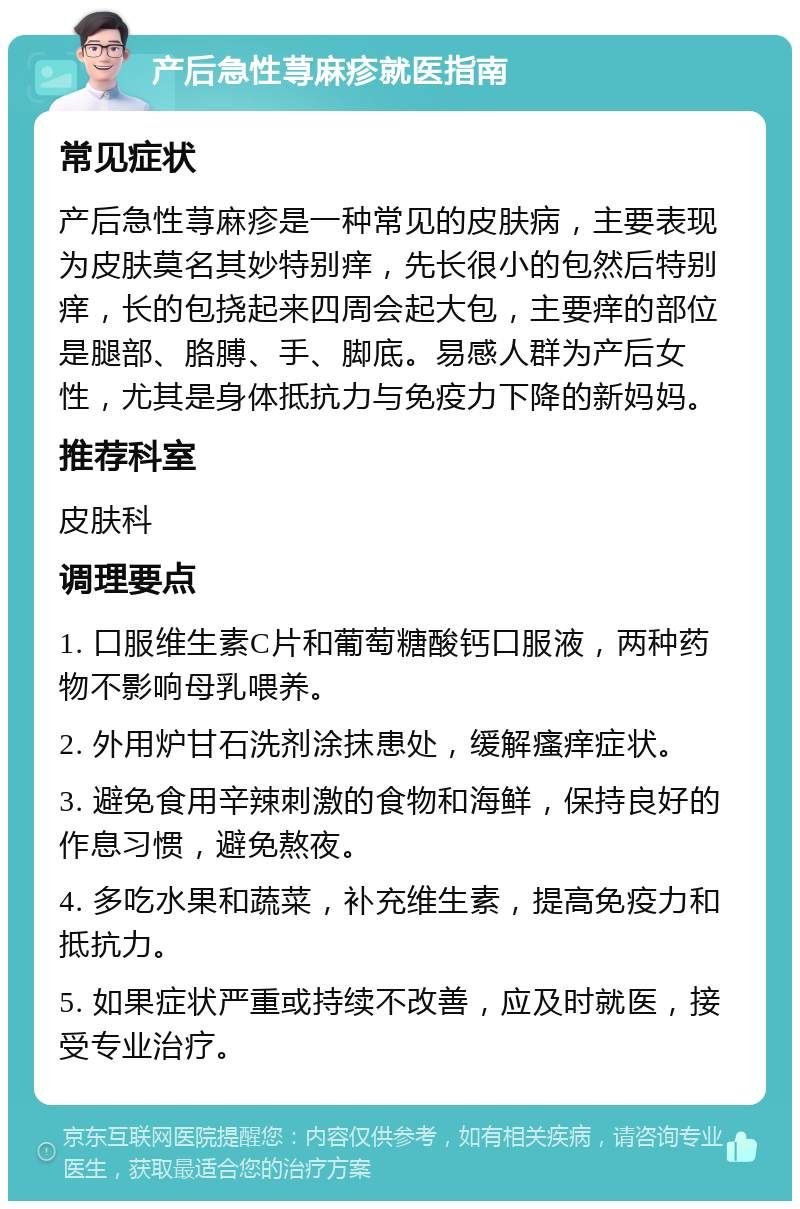 产后急性荨麻疹就医指南 常见症状 产后急性荨麻疹是一种常见的皮肤病，主要表现为皮肤莫名其妙特别痒，先长很小的包然后特别痒，长的包挠起来四周会起大包，主要痒的部位是腿部、胳膊、手、脚底。易感人群为产后女性，尤其是身体抵抗力与免疫力下降的新妈妈。 推荐科室 皮肤科 调理要点 1. 口服维生素C片和葡萄糖酸钙口服液，两种药物不影响母乳喂养。 2. 外用炉甘石洗剂涂抹患处，缓解瘙痒症状。 3. 避免食用辛辣刺激的食物和海鲜，保持良好的作息习惯，避免熬夜。 4. 多吃水果和蔬菜，补充维生素，提高免疫力和抵抗力。 5. 如果症状严重或持续不改善，应及时就医，接受专业治疗。