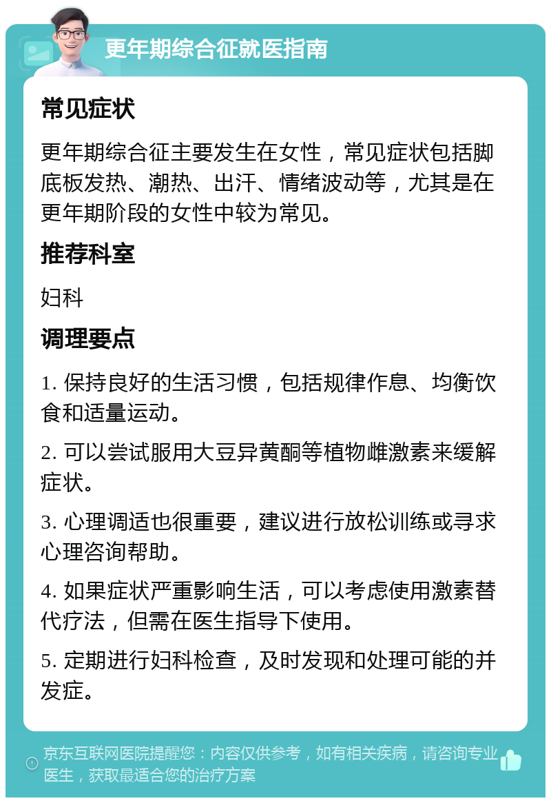 更年期综合征就医指南 常见症状 更年期综合征主要发生在女性，常见症状包括脚底板发热、潮热、出汗、情绪波动等，尤其是在更年期阶段的女性中较为常见。 推荐科室 妇科 调理要点 1. 保持良好的生活习惯，包括规律作息、均衡饮食和适量运动。 2. 可以尝试服用大豆异黄酮等植物雌激素来缓解症状。 3. 心理调适也很重要，建议进行放松训练或寻求心理咨询帮助。 4. 如果症状严重影响生活，可以考虑使用激素替代疗法，但需在医生指导下使用。 5. 定期进行妇科检查，及时发现和处理可能的并发症。