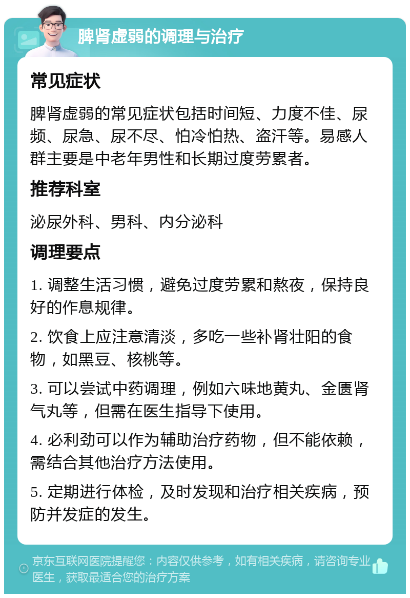 脾肾虚弱的调理与治疗 常见症状 脾肾虚弱的常见症状包括时间短、力度不佳、尿频、尿急、尿不尽、怕冷怕热、盗汗等。易感人群主要是中老年男性和长期过度劳累者。 推荐科室 泌尿外科、男科、内分泌科 调理要点 1. 调整生活习惯，避免过度劳累和熬夜，保持良好的作息规律。 2. 饮食上应注意清淡，多吃一些补肾壮阳的食物，如黑豆、核桃等。 3. 可以尝试中药调理，例如六味地黄丸、金匮肾气丸等，但需在医生指导下使用。 4. 必利劲可以作为辅助治疗药物，但不能依赖，需结合其他治疗方法使用。 5. 定期进行体检，及时发现和治疗相关疾病，预防并发症的发生。