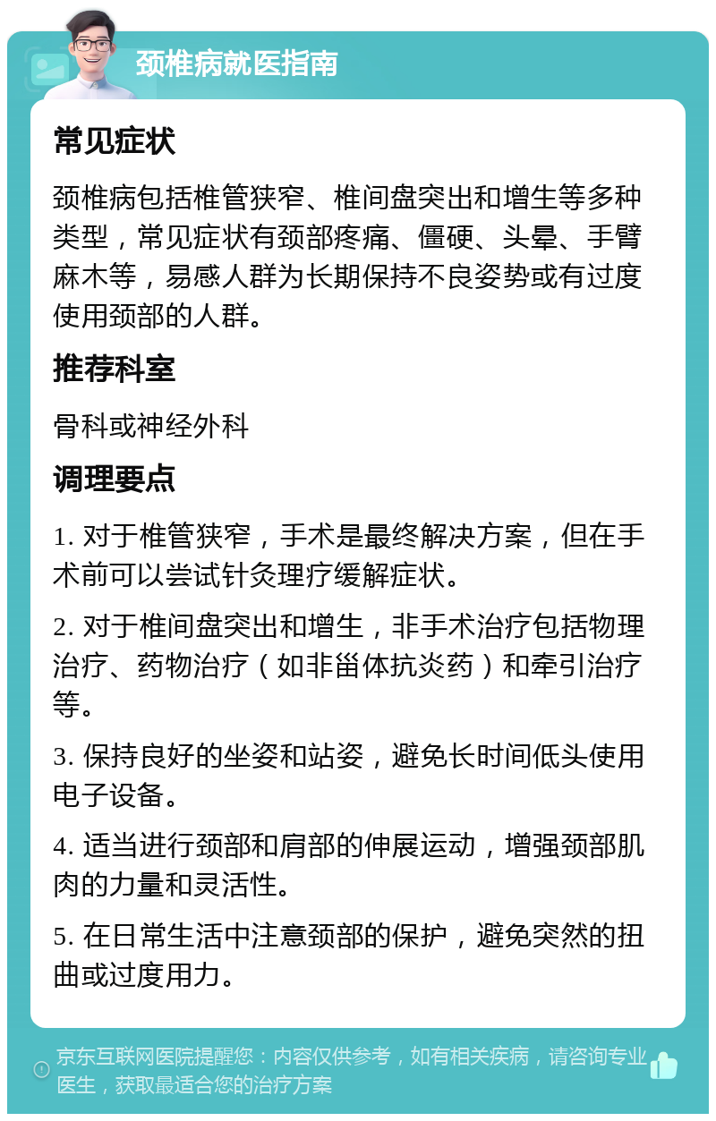 颈椎病就医指南 常见症状 颈椎病包括椎管狭窄、椎间盘突出和增生等多种类型，常见症状有颈部疼痛、僵硬、头晕、手臂麻木等，易感人群为长期保持不良姿势或有过度使用颈部的人群。 推荐科室 骨科或神经外科 调理要点 1. 对于椎管狭窄，手术是最终解决方案，但在手术前可以尝试针灸理疗缓解症状。 2. 对于椎间盘突出和增生，非手术治疗包括物理治疗、药物治疗（如非甾体抗炎药）和牵引治疗等。 3. 保持良好的坐姿和站姿，避免长时间低头使用电子设备。 4. 适当进行颈部和肩部的伸展运动，增强颈部肌肉的力量和灵活性。 5. 在日常生活中注意颈部的保护，避免突然的扭曲或过度用力。