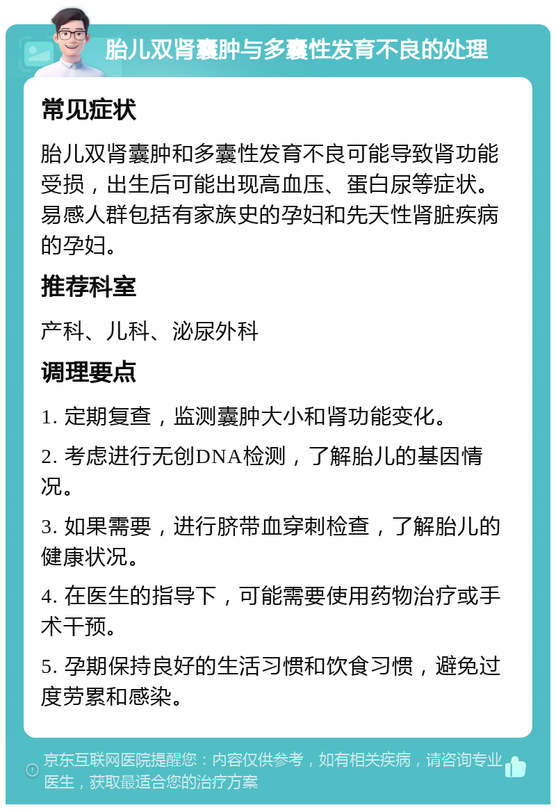 胎儿双肾囊肿与多囊性发育不良的处理 常见症状 胎儿双肾囊肿和多囊性发育不良可能导致肾功能受损，出生后可能出现高血压、蛋白尿等症状。易感人群包括有家族史的孕妇和先天性肾脏疾病的孕妇。 推荐科室 产科、儿科、泌尿外科 调理要点 1. 定期复查，监测囊肿大小和肾功能变化。 2. 考虑进行无创DNA检测，了解胎儿的基因情况。 3. 如果需要，进行脐带血穿刺检查，了解胎儿的健康状况。 4. 在医生的指导下，可能需要使用药物治疗或手术干预。 5. 孕期保持良好的生活习惯和饮食习惯，避免过度劳累和感染。