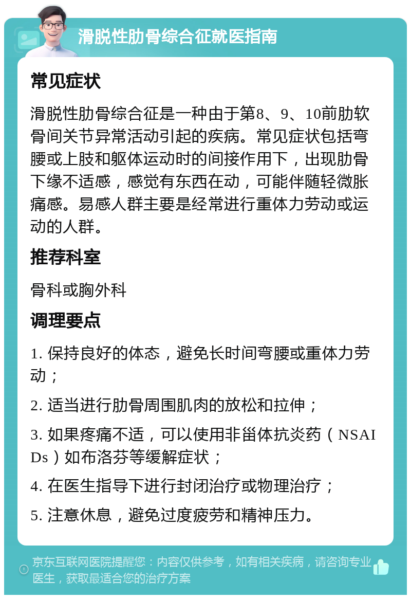 滑脱性肋骨综合征就医指南 常见症状 滑脱性肋骨综合征是一种由于第8、9、10前肋软骨间关节异常活动引起的疾病。常见症状包括弯腰或上肢和躯体运动时的间接作用下，出现肋骨下缘不适感，感觉有东西在动，可能伴随轻微胀痛感。易感人群主要是经常进行重体力劳动或运动的人群。 推荐科室 骨科或胸外科 调理要点 1. 保持良好的体态，避免长时间弯腰或重体力劳动； 2. 适当进行肋骨周围肌肉的放松和拉伸； 3. 如果疼痛不适，可以使用非甾体抗炎药（NSAIDs）如布洛芬等缓解症状； 4. 在医生指导下进行封闭治疗或物理治疗； 5. 注意休息，避免过度疲劳和精神压力。