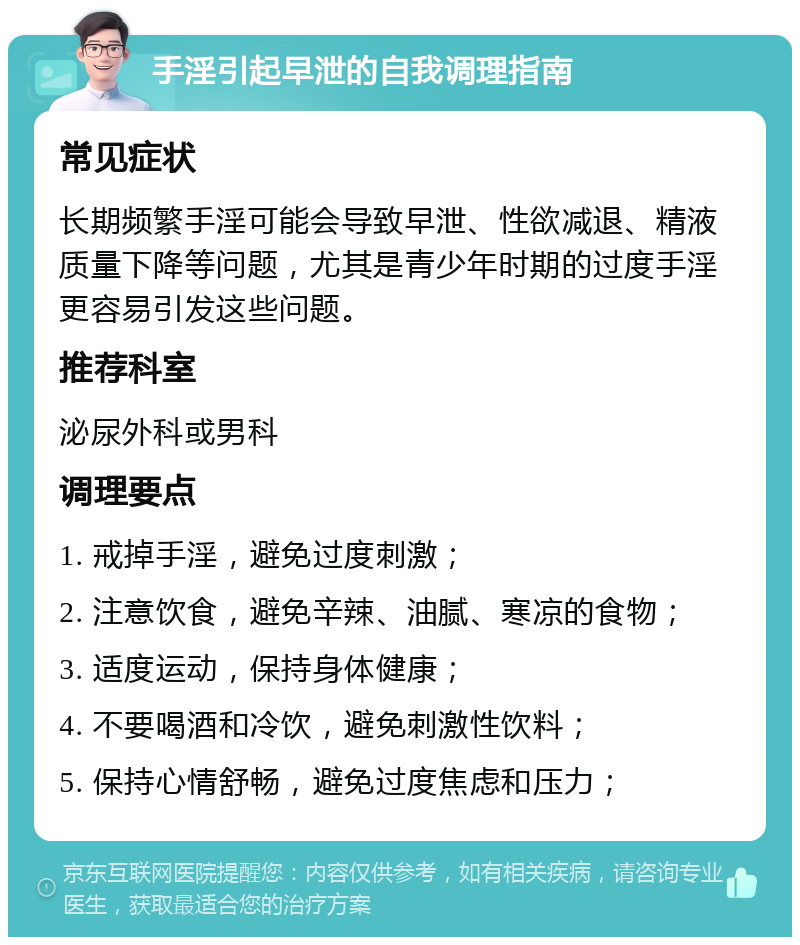 手淫引起早泄的自我调理指南 常见症状 长期频繁手淫可能会导致早泄、性欲减退、精液质量下降等问题，尤其是青少年时期的过度手淫更容易引发这些问题。 推荐科室 泌尿外科或男科 调理要点 1. 戒掉手淫，避免过度刺激； 2. 注意饮食，避免辛辣、油腻、寒凉的食物； 3. 适度运动，保持身体健康； 4. 不要喝酒和冷饮，避免刺激性饮料； 5. 保持心情舒畅，避免过度焦虑和压力；