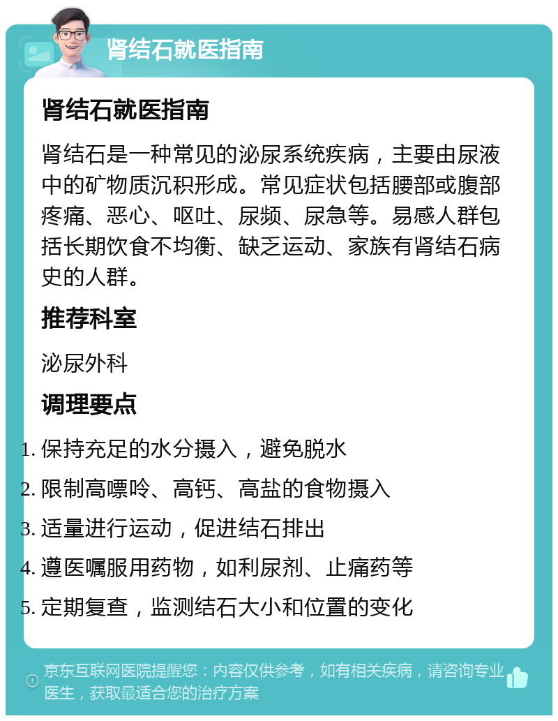 肾结石就医指南 肾结石就医指南 肾结石是一种常见的泌尿系统疾病，主要由尿液中的矿物质沉积形成。常见症状包括腰部或腹部疼痛、恶心、呕吐、尿频、尿急等。易感人群包括长期饮食不均衡、缺乏运动、家族有肾结石病史的人群。 推荐科室 泌尿外科 调理要点 保持充足的水分摄入，避免脱水 限制高嘌呤、高钙、高盐的食物摄入 适量进行运动，促进结石排出 遵医嘱服用药物，如利尿剂、止痛药等 定期复查，监测结石大小和位置的变化