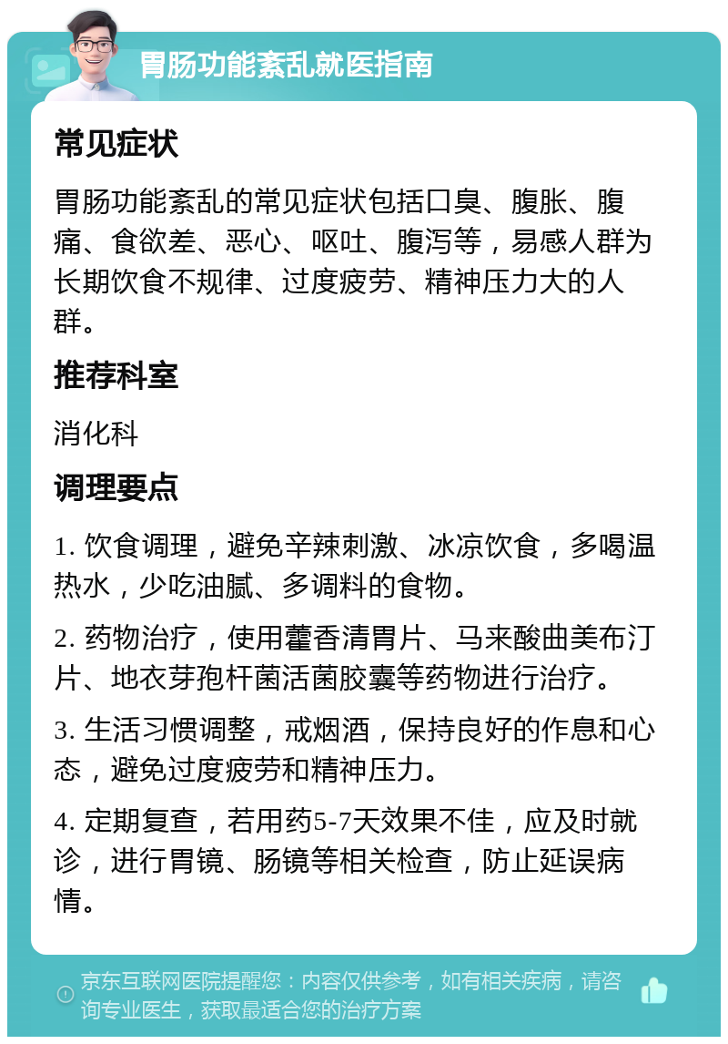 胃肠功能紊乱就医指南 常见症状 胃肠功能紊乱的常见症状包括口臭、腹胀、腹痛、食欲差、恶心、呕吐、腹泻等，易感人群为长期饮食不规律、过度疲劳、精神压力大的人群。 推荐科室 消化科 调理要点 1. 饮食调理，避免辛辣刺激、冰凉饮食，多喝温热水，少吃油腻、多调料的食物。 2. 药物治疗，使用藿香清胃片、马来酸曲美布汀片、地衣芽孢杆菌活菌胶囊等药物进行治疗。 3. 生活习惯调整，戒烟酒，保持良好的作息和心态，避免过度疲劳和精神压力。 4. 定期复查，若用药5-7天效果不佳，应及时就诊，进行胃镜、肠镜等相关检查，防止延误病情。