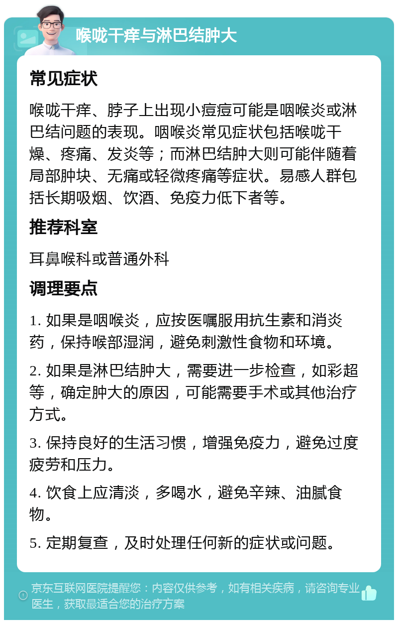 喉咙干痒与淋巴结肿大 常见症状 喉咙干痒、脖子上出现小痘痘可能是咽喉炎或淋巴结问题的表现。咽喉炎常见症状包括喉咙干燥、疼痛、发炎等；而淋巴结肿大则可能伴随着局部肿块、无痛或轻微疼痛等症状。易感人群包括长期吸烟、饮酒、免疫力低下者等。 推荐科室 耳鼻喉科或普通外科 调理要点 1. 如果是咽喉炎，应按医嘱服用抗生素和消炎药，保持喉部湿润，避免刺激性食物和环境。 2. 如果是淋巴结肿大，需要进一步检查，如彩超等，确定肿大的原因，可能需要手术或其他治疗方式。 3. 保持良好的生活习惯，增强免疫力，避免过度疲劳和压力。 4. 饮食上应清淡，多喝水，避免辛辣、油腻食物。 5. 定期复查，及时处理任何新的症状或问题。