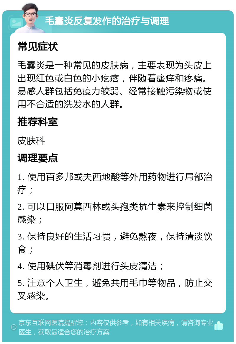 毛囊炎反复发作的治疗与调理 常见症状 毛囊炎是一种常见的皮肤病，主要表现为头皮上出现红色或白色的小疙瘩，伴随着瘙痒和疼痛。易感人群包括免疫力较弱、经常接触污染物或使用不合适的洗发水的人群。 推荐科室 皮肤科 调理要点 1. 使用百多邦或夫西地酸等外用药物进行局部治疗； 2. 可以口服阿莫西林或头孢类抗生素来控制细菌感染； 3. 保持良好的生活习惯，避免熬夜，保持清淡饮食； 4. 使用碘伏等消毒剂进行头皮清洁； 5. 注意个人卫生，避免共用毛巾等物品，防止交叉感染。