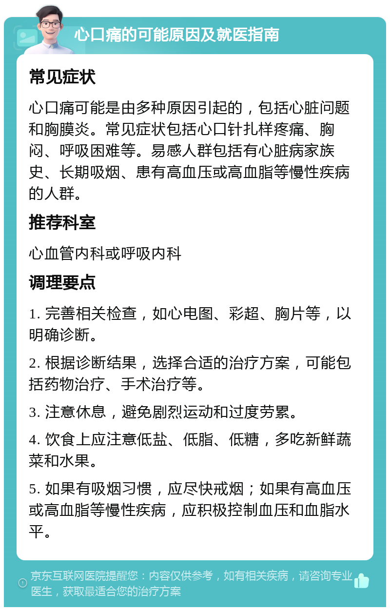 心口痛的可能原因及就医指南 常见症状 心口痛可能是由多种原因引起的，包括心脏问题和胸膜炎。常见症状包括心口针扎样疼痛、胸闷、呼吸困难等。易感人群包括有心脏病家族史、长期吸烟、患有高血压或高血脂等慢性疾病的人群。 推荐科室 心血管内科或呼吸内科 调理要点 1. 完善相关检查，如心电图、彩超、胸片等，以明确诊断。 2. 根据诊断结果，选择合适的治疗方案，可能包括药物治疗、手术治疗等。 3. 注意休息，避免剧烈运动和过度劳累。 4. 饮食上应注意低盐、低脂、低糖，多吃新鲜蔬菜和水果。 5. 如果有吸烟习惯，应尽快戒烟；如果有高血压或高血脂等慢性疾病，应积极控制血压和血脂水平。